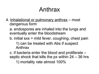 Anthrax 4.  Inhalational or pulmonary anthrax  – most dangerous form a. endospores are inhaled into the lungs and eventually enter the bloodstream b. initial sxs = mild fever, coughing, chest pain  1) can be treated with Abs if suspect  Anthrax c. if bacteria enter the blood and proliferate – septic shock that kills the px within 24 – 36 hrs 1) mortality rate almost 100% 