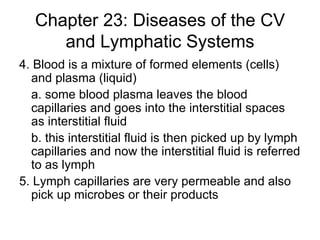 Chapter 23: Diseases of the CV and Lymphatic Systems 4. Blood is a mixture of formed elements (cells) and plasma (liquid) a. some blood plasma leaves the blood capillaries and goes into the interstitial spaces as interstitial fluid b. this interstitial fluid is then picked up by lymph capillaries and now the interstitial fluid is referred to as lymph 5. Lymph capillaries are very permeable and also pick up microbes or their products 