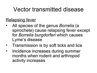 Vector transmitted disease Relapsing fever All species of the genus  Borrelia  (a spirochete) cause relapsing fever except for  Borrelia burgdorferi  which causes Lyme’s disease Transmission is by soft ticks and lice Incidence increases during summer months when rodent and arthropod activity increases 
