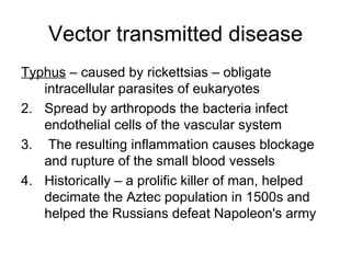 Vector transmitted disease Typhus  – caused by rickettsias – obligate intracellular parasites of eukaryotes Spread by arthropods the bacteria infect endothelial cells of the vascular system The resulting inflammation causes blockage and rupture of the small blood vessels Historically – a prolific killer of man, helped decimate the Aztec population in 1500s and helped the Russians defeat Napoleon's army 
