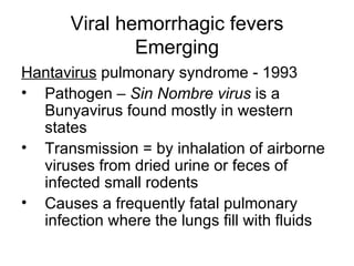 Viral hemorrhagic fevers Emerging Hantavirus  pulmonary syndrome - 1993 Pathogen –  Sin Nombre virus  is a Bunyavirus found mostly in western states Transmission = by inhalation of airborne viruses from dried urine or feces of infected small rodents Causes a frequently fatal pulmonary infection where the lungs fill with fluids 