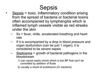 Sepsis Sepsis  = toxic, inflammatory condition arising from the spread of bacteria or bacterial toxins often accompanied by lymphangitis which is inflamed lymph vessels visible as red streaks under the skin Sx = fever, chills, accelerated breathing and heart rate If it is accompanied by a drop in blood pressure and organ dysfunction (can be just 1 organ), it is considered to be severe sepsis Septicemia  = growth of bacterial pathogens in the bloodstream 1) can cause septic shock which is low BP that can’t be controlled by addition of fluids 2) usually a result of endotoxins (G- bacteria) 