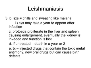 Leishmaniasis 3. b. sxs = chills and sweating like malaria 1) sxs may take a year to appear after  infection c. protozoa proliferate in the liver and spleen causing enlargement, eventually the kidney is invaded and function is lost d. if untreated – death in a year or 2 e. tx – injected drugs that contain the toxic metal antimony, new oral drugs but can cause birth defects 