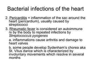 Bacterial infections of the heart 2.  Pericarditis  = inflammation of the sac around the heart (pericardium), usually caused by streptococci 3.  Rheumatic fever  is considered an autoimmune rx by the body to repeated infections by  Streptococcus pyogenes a. inflammations cause arthritis and damage to heart valves b. some people develop Sydenham’s chorea aka St. Vitus dance which is characterized by involuntary movements which resolve in several months 