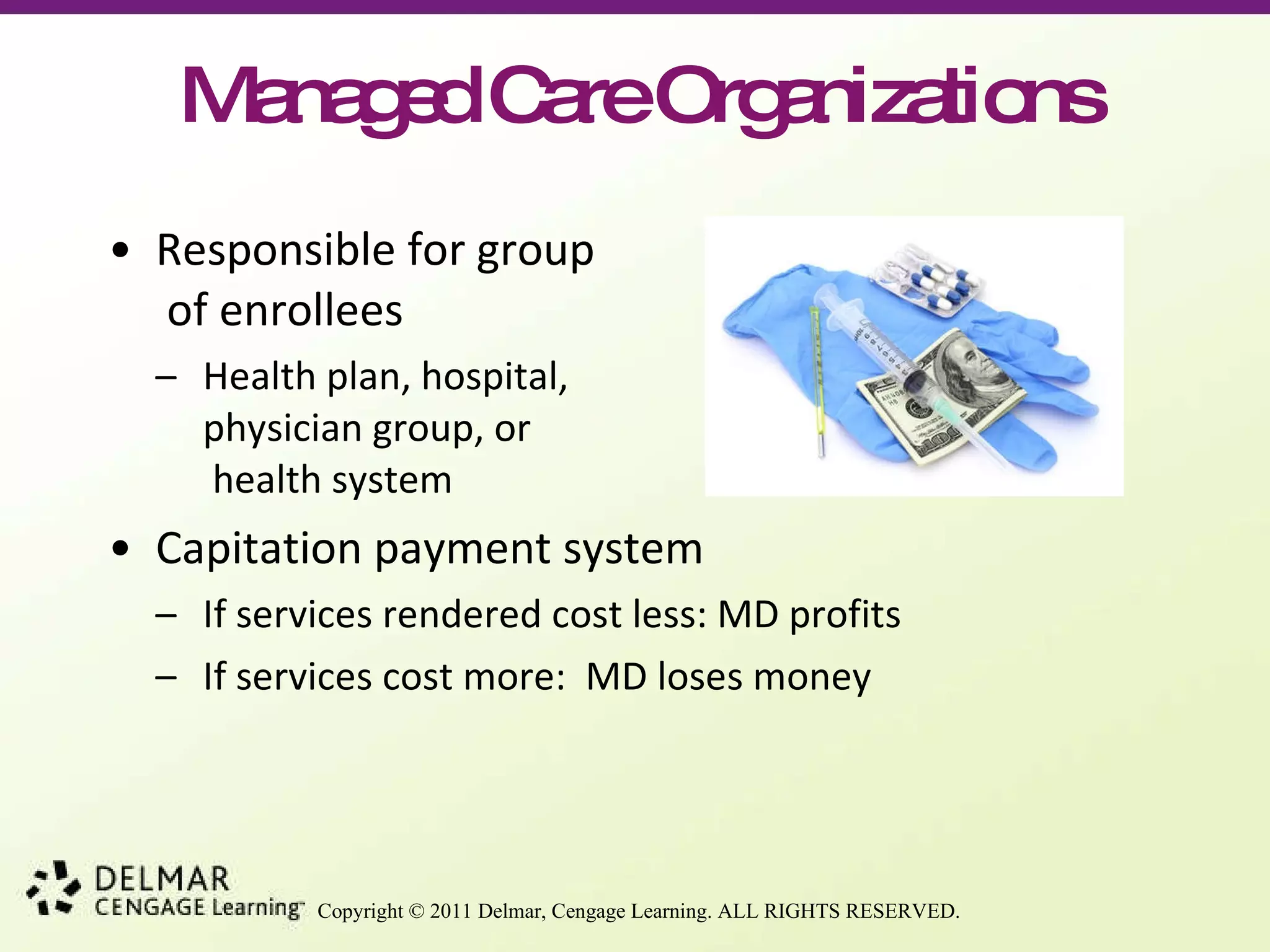 Managed Care Organizations Responsible for group  of enrollees Health plan, hospital, physician group, or  health system Capitation payment system If services rendered cost less: MD profits If services cost more:  MD loses money 