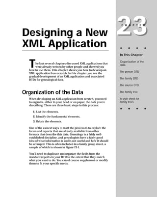 23
                                                                     CHAPTER


Designing a New
XML Application                                                     ✦      ✦      ✦       ✦

                                                                    In This Chapter



  T                                                                 Organization of the
      he last several chapters discussed XML applications that      data
      were already written by other people and showed you
  how to use them. This chapter shows you how to develop an
                                                                    The person DTD
  XML application from scratch. In this chapter you see the
  gradual development of an XML application and associated
                                                                    The family DTD
  DTDs for genealogical data.
                                                                    The source DTD

Organization of the Data                                            The family tree

                                                                    A style sheet for
  When developing an XML application from scratch, you need
                                                                    family trees
  to organize, either in your head or on paper, the data you’re
  describing. There are three basic steps in this process:
                                                                    ✦      ✦      ✦       ✦
     1. List the elements.
     2. Identify the fundamental elements.
     3. Relate the elements.

  One of the easiest ways to start the process is to explore the
  forms and reports that are already available from other
  formats that describe this data. Genealogy is a fairly well-
  established discipline, and genealogists have a fairly good
  idea of what information is and is not useful and how it should
  be arranged. This is often included in a family group sheet, a
  sample of which is shown in Figure 23-1.

  You’ll need to duplicate and organize the fields from the
  standard reports in your DTD to the extent that they match
  what you want to do. You can of course supplement or modify
  them to fit your specific needs.
 