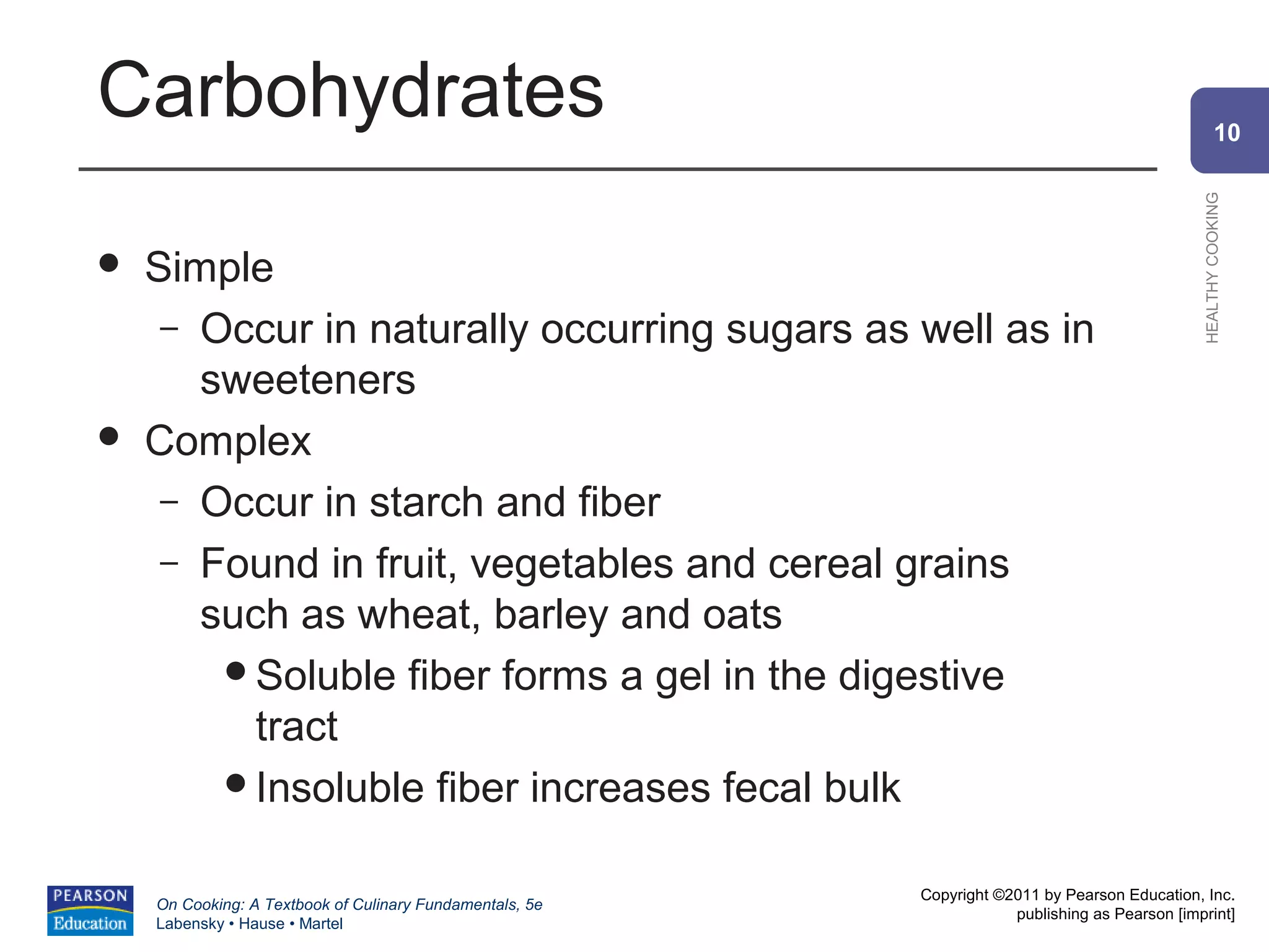 Carbohydrates                                                                                           10




                                                                                                HEALTHY COOKING
   Simple
     – Occur in naturally occurring sugars as well as in
       sweeteners
   Complex
     – Occur in starch and fiber
     – Found in fruit, vegetables and cereal grains
       such as wheat, barley and oats
        Soluble fiber forms a gel in the digestive
          tract
        Insoluble fiber increases fecal bulk


                                                          Copyright ©2011 by Pearson Education, Inc.
    On Cooking: A Textbook of Culinary Fundamentals, 5e
                                                                      publishing as Pearson [imprint]
    Labensky • Hause • Martel
 
