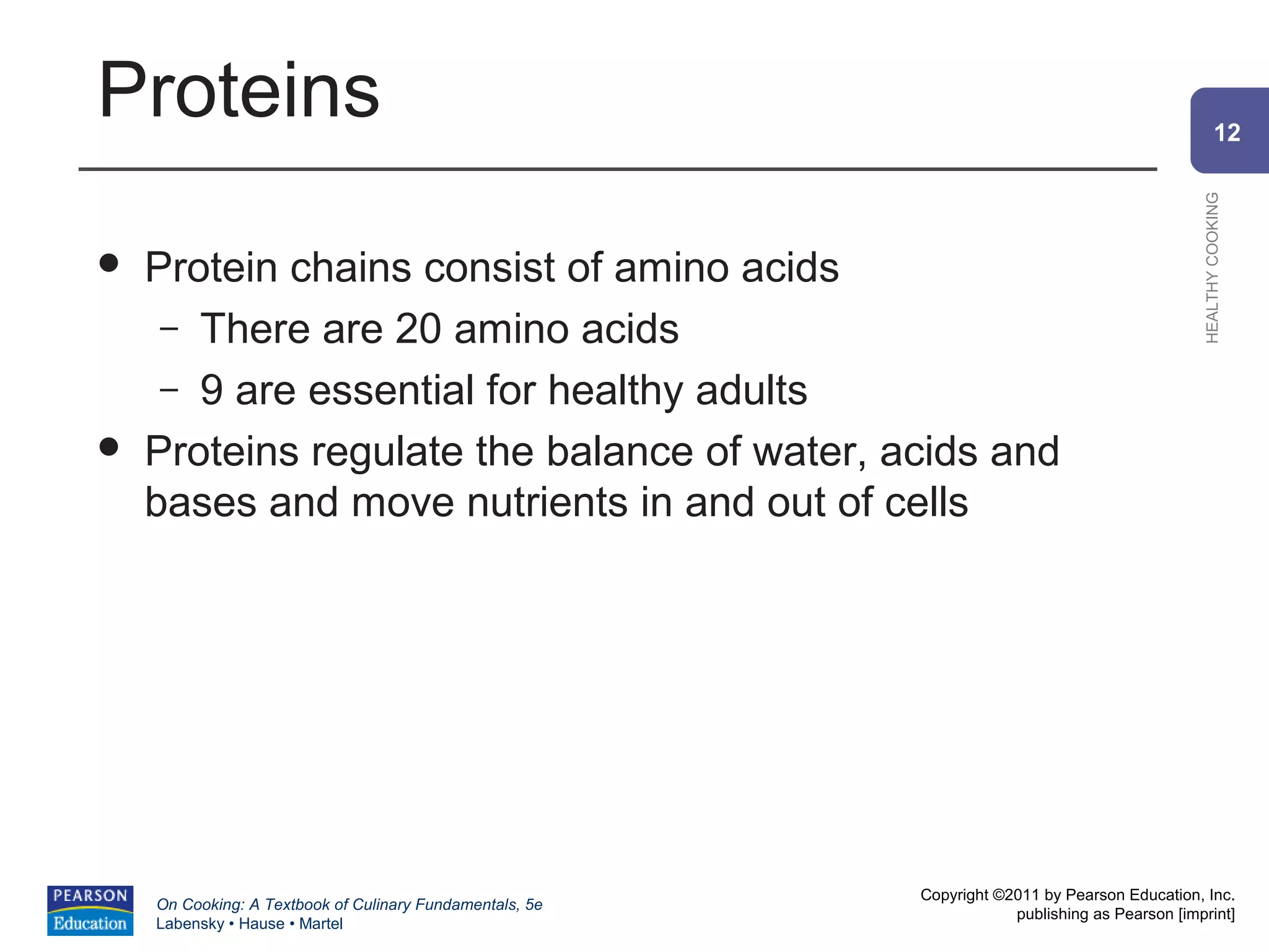 Proteins                                                                                                12




                                                                                                HEALTHY COOKING
   Protein chains consist of amino acids
     – There are 20 amino acids
     – 9 are essential for healthy adults
   Proteins regulate the balance of water, acids and
    bases and move nutrients in and out of cells




                                                          Copyright ©2011 by Pearson Education, Inc.
    On Cooking: A Textbook of Culinary Fundamentals, 5e
                                                                      publishing as Pearson [imprint]
    Labensky • Hause • Martel
 