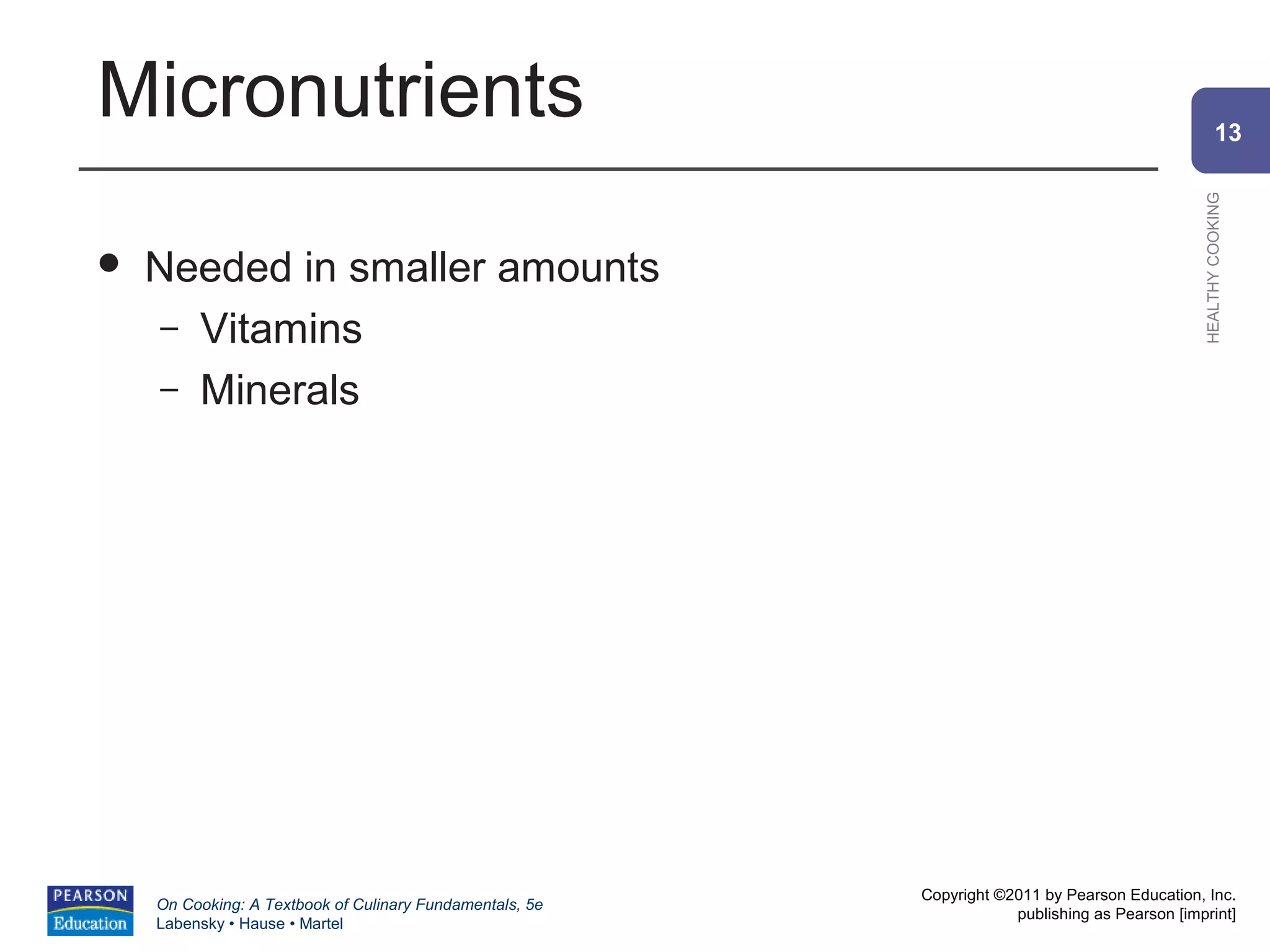 Micronutrients                                                                                          13




                                                                                                HEALTHY COOKING
   Needed in smaller amounts
     – Vitamins
     – Minerals




                                                          Copyright ©2011 by Pearson Education, Inc.
    On Cooking: A Textbook of Culinary Fundamentals, 5e
                                                                      publishing as Pearson [imprint]
    Labensky • Hause • Martel
 