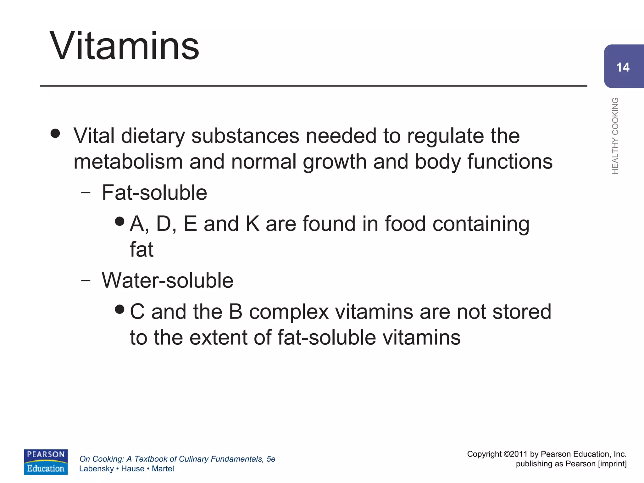 Vitamins                                                                                                14




                                                                                                HEALTHY COOKING
   Vital dietary substances needed to regulate the
    metabolism and normal growth and body functions
     – Fat-soluble
         A, D, E and K are found in food containing
           fat
     – Water-soluble
         C and the B complex vitamins are not stored
           to the extent of fat-soluble vitamins




                                                          Copyright ©2011 by Pearson Education, Inc.
    On Cooking: A Textbook of Culinary Fundamentals, 5e
                                                                      publishing as Pearson [imprint]
    Labensky • Hause • Martel
 