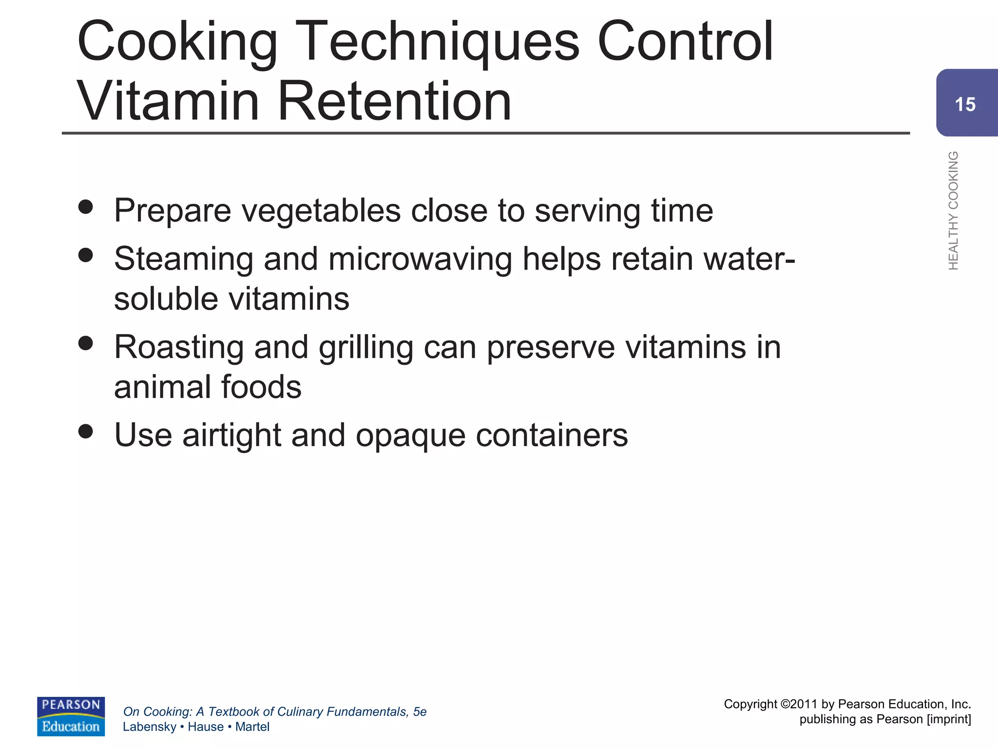 Cooking Techniques Control
Vitamin Retention                                                                                       15




                                                                                                HEALTHY COOKING
   Prepare vegetables close to serving time
   Steaming and microwaving helps retain water-
    soluble vitamins
   Roasting and grilling can preserve vitamins in
    animal foods
   Use airtight and opaque containers




                                                          Copyright ©2011 by Pearson Education, Inc.
    On Cooking: A Textbook of Culinary Fundamentals, 5e
                                                                      publishing as Pearson [imprint]
    Labensky • Hause • Martel
 