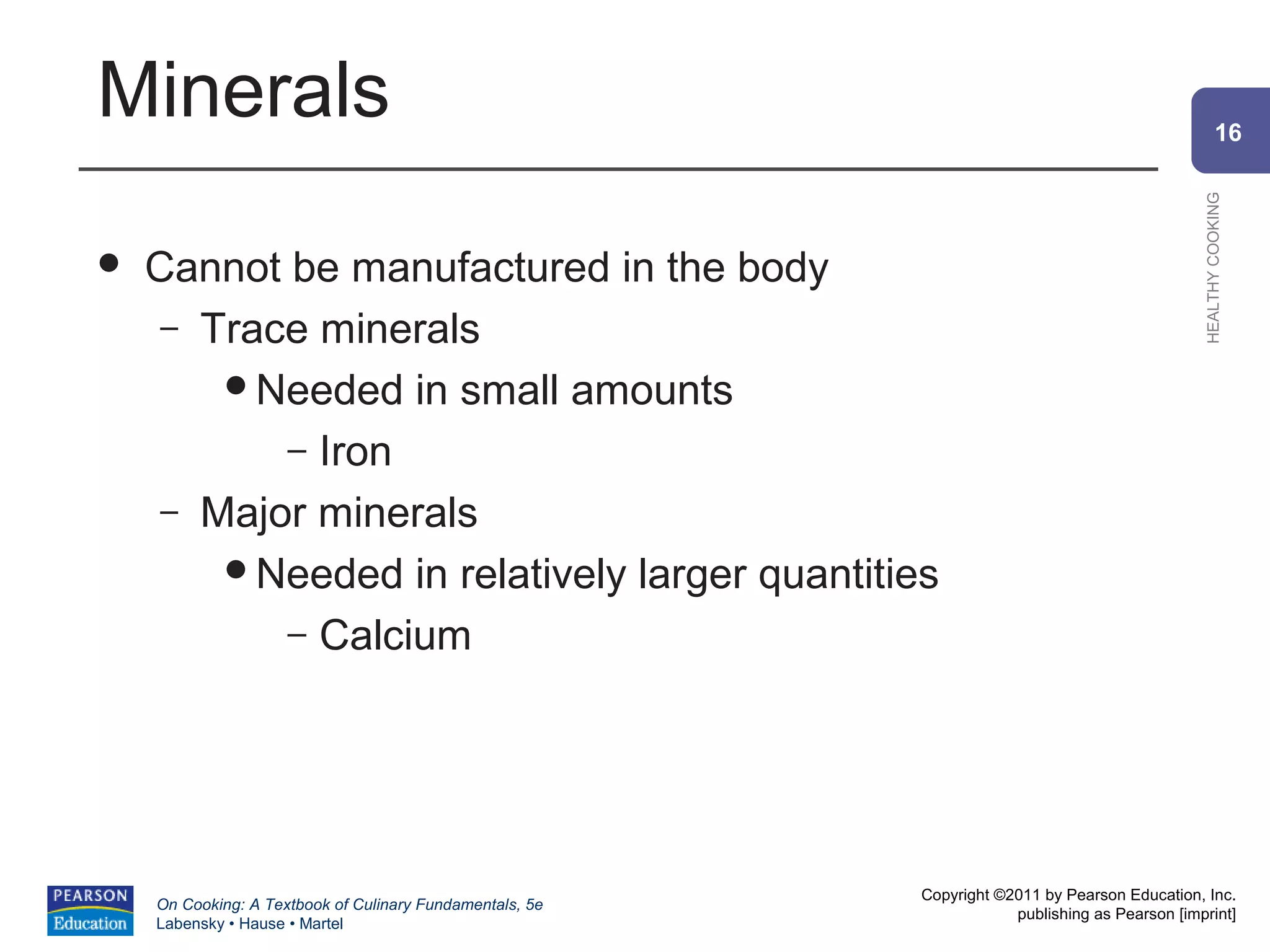 Minerals                                                                                                16




                                                                                                HEALTHY COOKING
   Cannot be manufactured in the body
     – Trace minerals
        Needed in small amounts

           – Iron
     – Major minerals
        Needed in relatively larger quantities

           – Calcium




                                                          Copyright ©2011 by Pearson Education, Inc.
    On Cooking: A Textbook of Culinary Fundamentals, 5e
                                                                      publishing as Pearson [imprint]
    Labensky • Hause • Martel
 