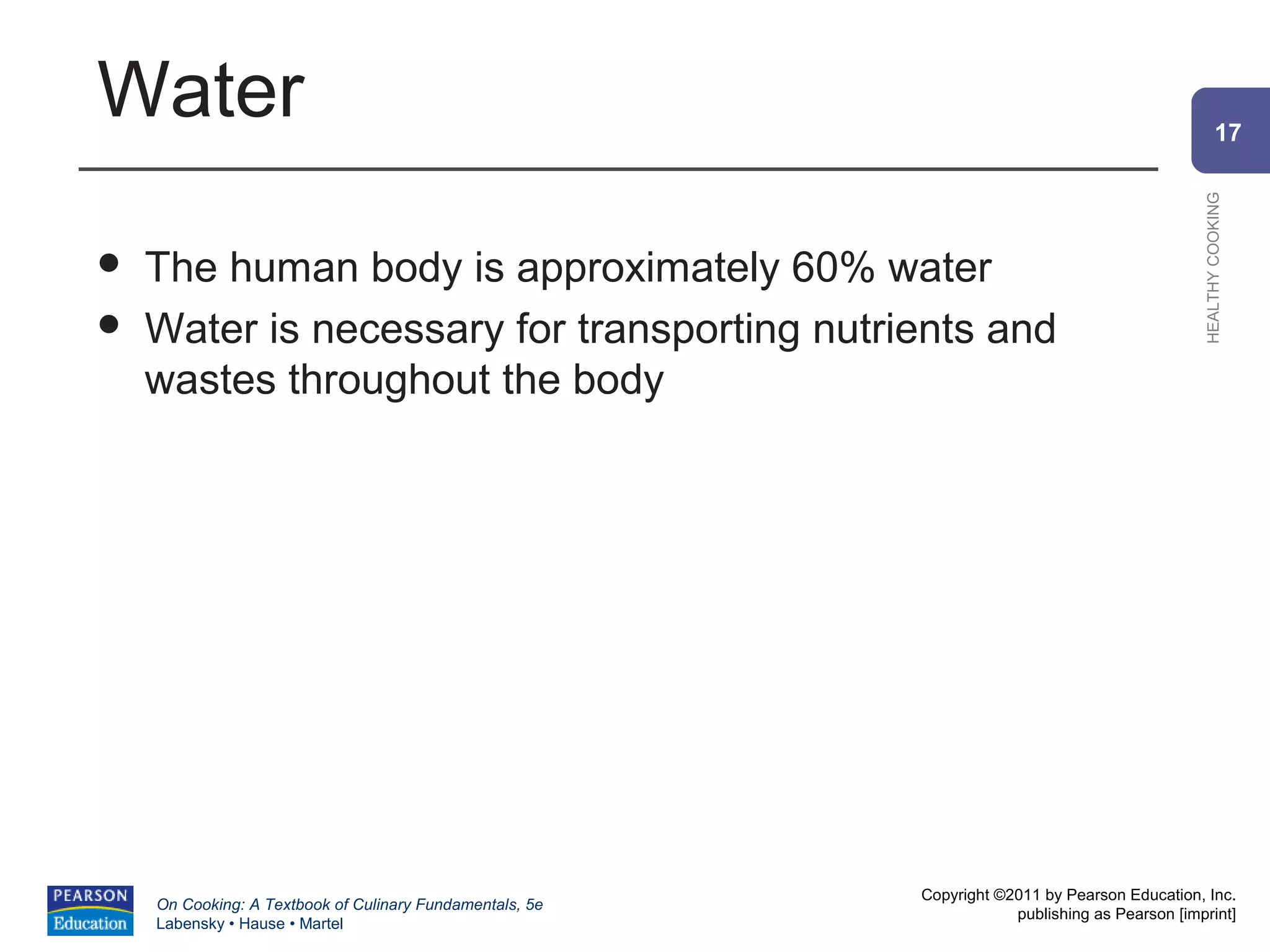 Water                                                                                                   17




                                                                                                HEALTHY COOKING
   The human body is approximately 60% water
   Water is necessary for transporting nutrients and
    wastes throughout the body




                                                          Copyright ©2011 by Pearson Education, Inc.
    On Cooking: A Textbook of Culinary Fundamentals, 5e
                                                                      publishing as Pearson [imprint]
    Labensky • Hause • Martel
 