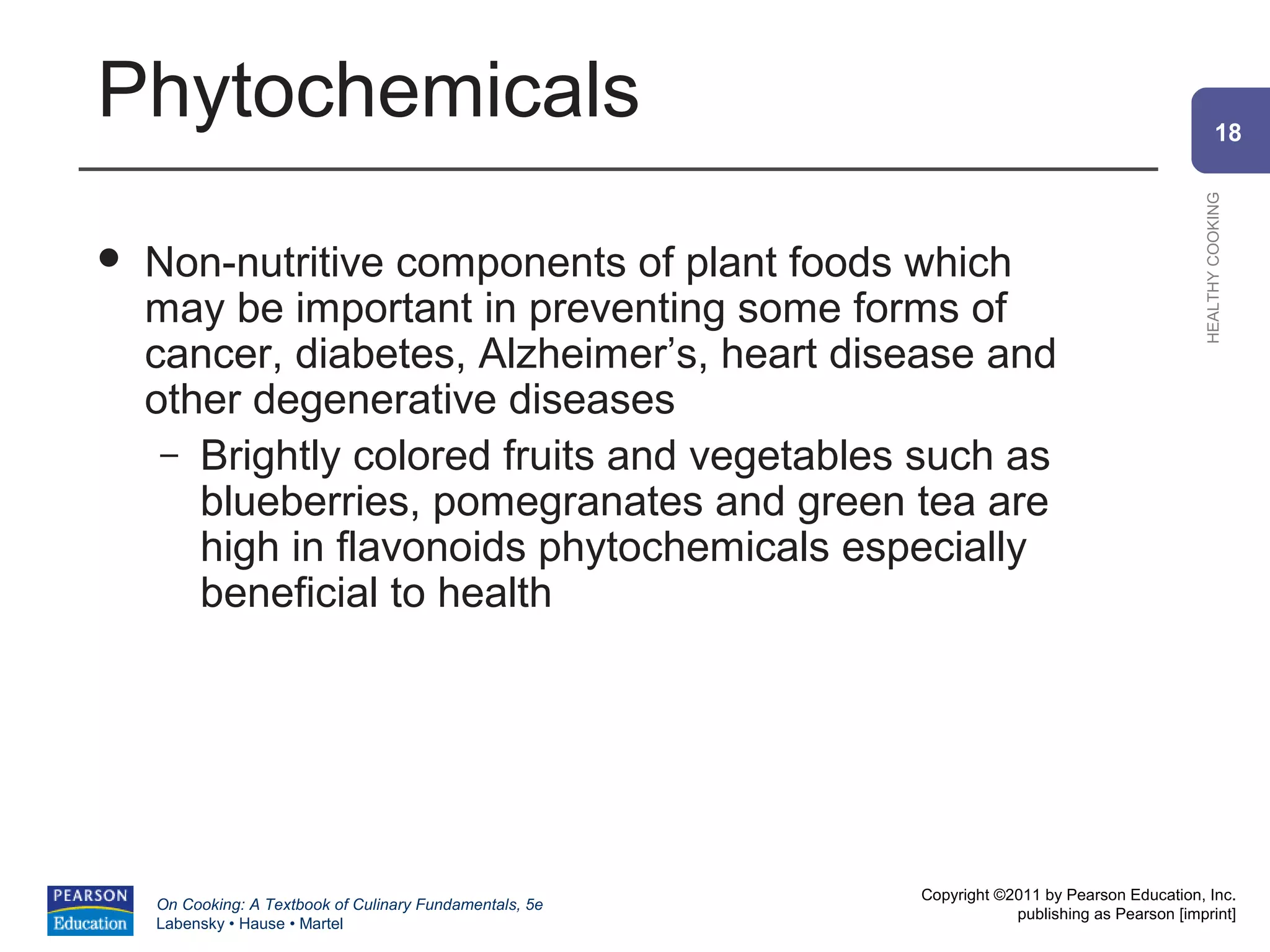 Phytochemicals                                                                                          18




                                                                                                HEALTHY COOKING
   Non-nutritive components of plant foods which
    may be important in preventing some forms of
    cancer, diabetes, Alzheimer’s, heart disease and
    other degenerative diseases
     – Brightly colored fruits and vegetables such as
       blueberries, pomegranates and green tea are
       high in flavonoids phytochemicals especially
       beneficial to health




                                                          Copyright ©2011 by Pearson Education, Inc.
    On Cooking: A Textbook of Culinary Fundamentals, 5e
                                                                      publishing as Pearson [imprint]
    Labensky • Hause • Martel
 
