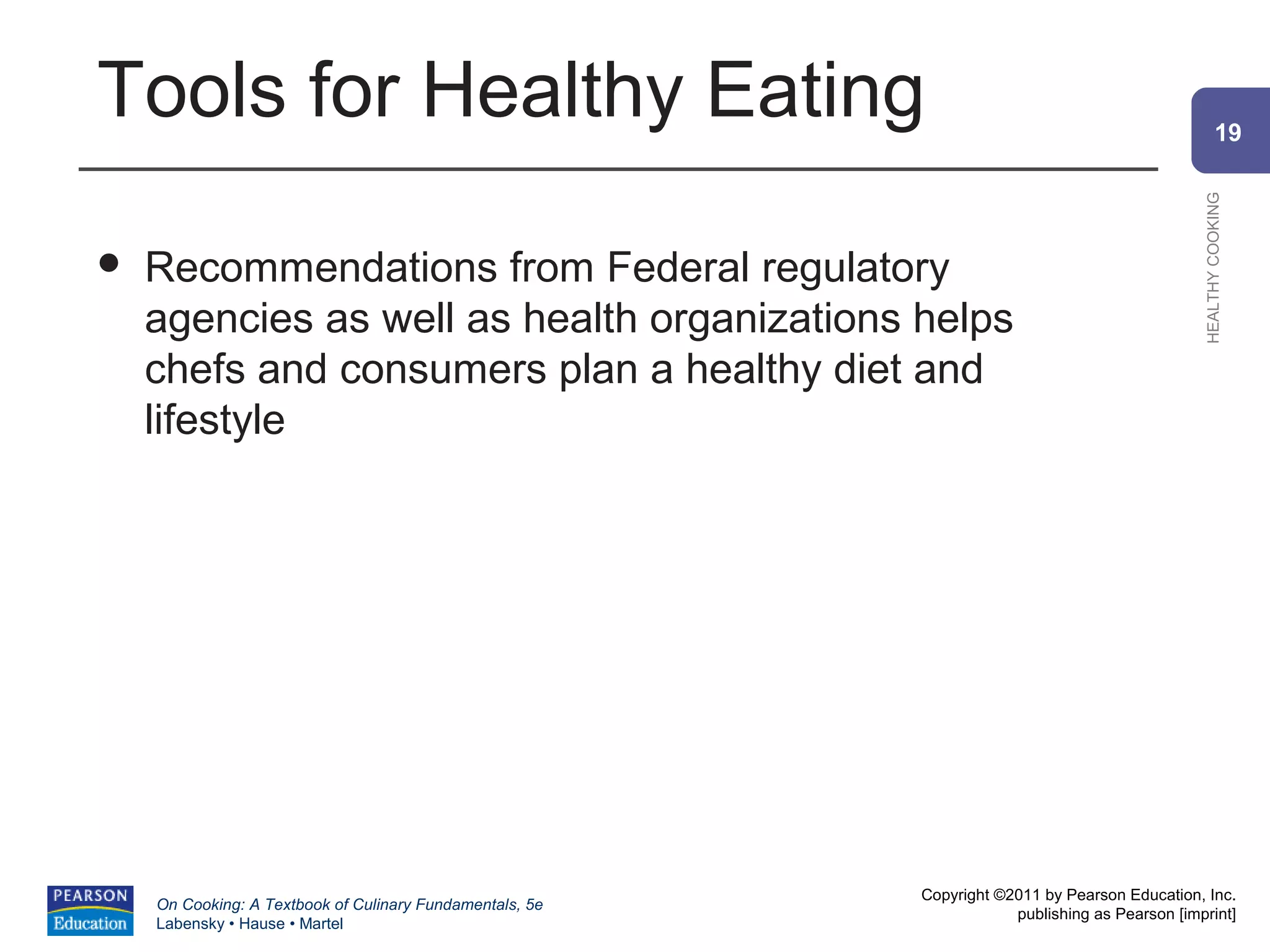 Tools for Healthy Eating                                                                                19




                                                                                                HEALTHY COOKING
   Recommendations from Federal regulatory
    agencies as well as health organizations helps
    chefs and consumers plan a healthy diet and
    lifestyle




                                                          Copyright ©2011 by Pearson Education, Inc.
    On Cooking: A Textbook of Culinary Fundamentals, 5e
                                                                      publishing as Pearson [imprint]
    Labensky • Hause • Martel
 