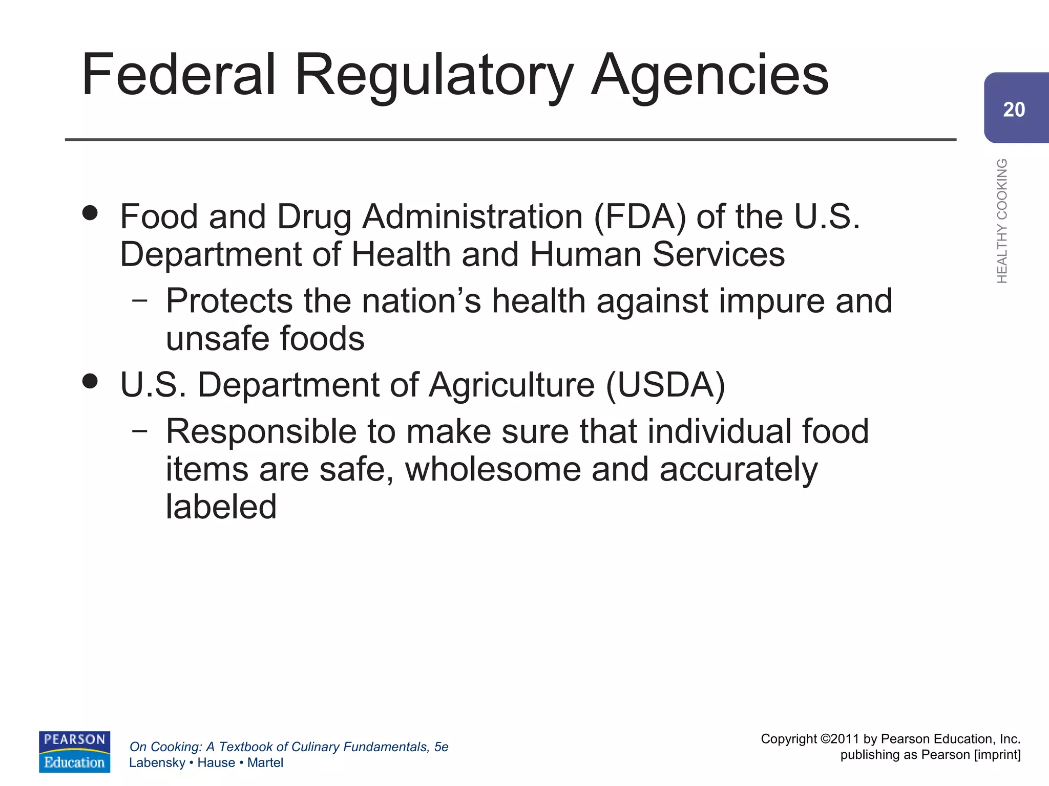 Federal Regulatory Agencies                                                                             20




                                                                                                HEALTHY COOKING
   Food and Drug Administration (FDA) of the U.S.
    Department of Health and Human Services
     – Protects the nation’s health against impure and
       unsafe foods
   U.S. Department of Agriculture (USDA)
     – Responsible to make sure that individual food
       items are safe, wholesome and accurately
       labeled




                                                          Copyright ©2011 by Pearson Education, Inc.
    On Cooking: A Textbook of Culinary Fundamentals, 5e
                                                                      publishing as Pearson [imprint]
    Labensky • Hause • Martel
 