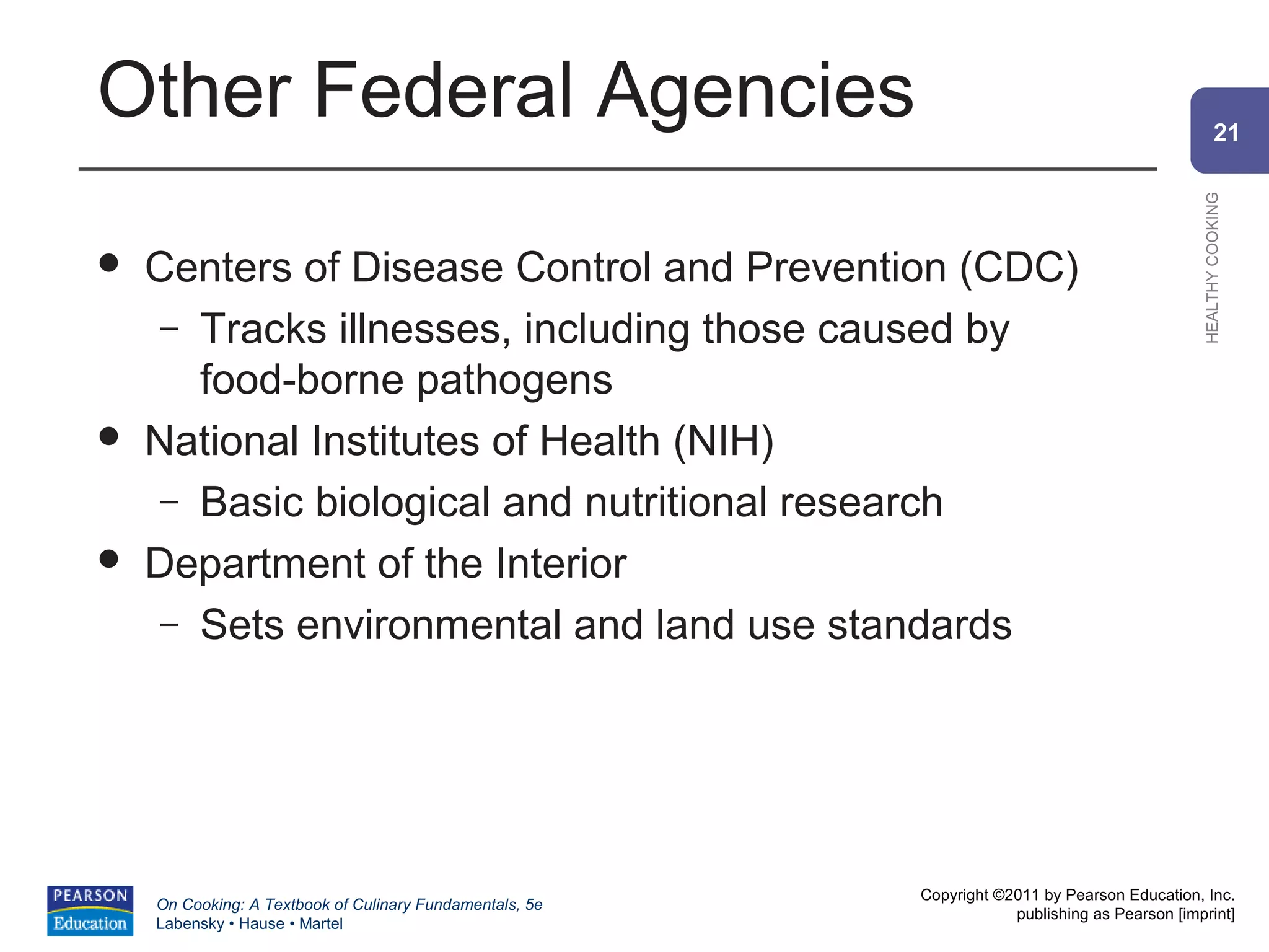 Other Federal Agencies                                                                                  21




                                                                                                HEALTHY COOKING
   Centers of Disease Control and Prevention (CDC)
     – Tracks illnesses, including those caused by
       food-borne pathogens
   National Institutes of Health (NIH)
     – Basic biological and nutritional research
   Department of the Interior
     – Sets environmental and land use standards




                                                          Copyright ©2011 by Pearson Education, Inc.
    On Cooking: A Textbook of Culinary Fundamentals, 5e
                                                                      publishing as Pearson [imprint]
    Labensky • Hause • Martel
 