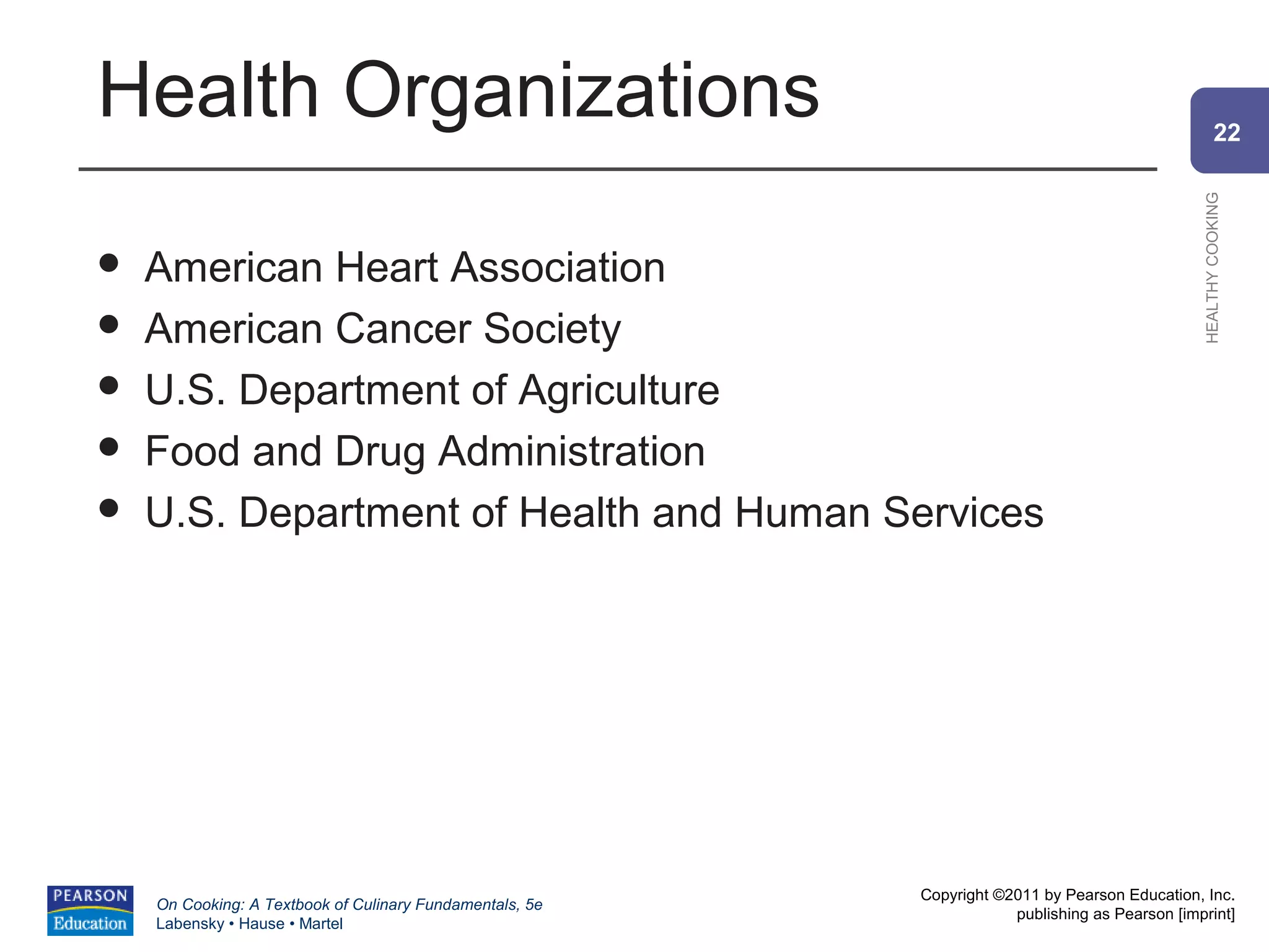 Health Organizations                                                                                    22




                                                                                                HEALTHY COOKING
   American Heart Association
   American Cancer Society
   U.S. Department of Agriculture
   Food and Drug Administration
   U.S. Department of Health and Human Services




                                                          Copyright ©2011 by Pearson Education, Inc.
    On Cooking: A Textbook of Culinary Fundamentals, 5e
                                                                      publishing as Pearson [imprint]
    Labensky • Hause • Martel
 