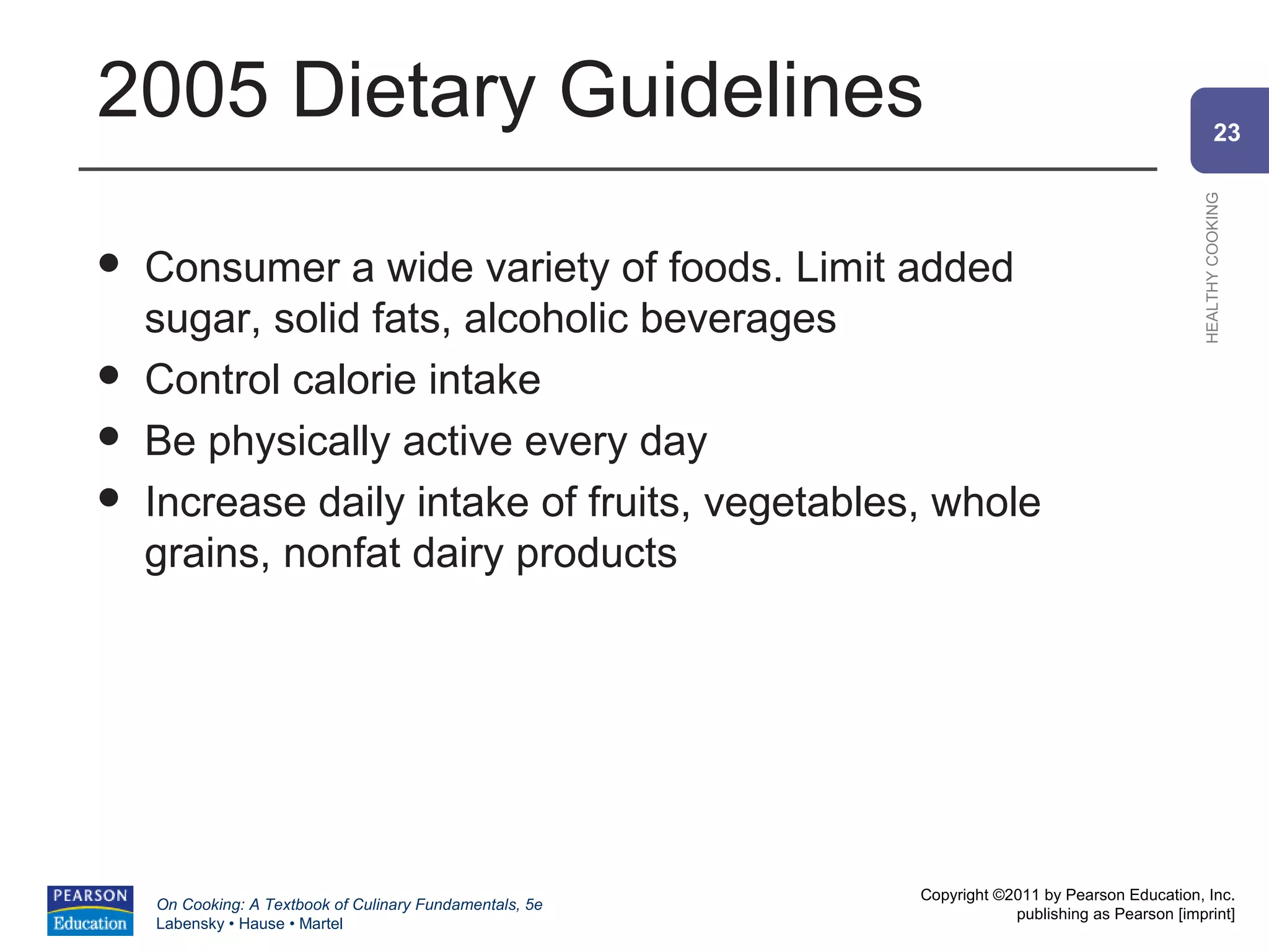 2005 Dietary Guidelines                                                                                 23




                                                                                                HEALTHY COOKING
   Consumer a wide variety of foods. Limit added
    sugar, solid fats, alcoholic beverages
   Control calorie intake
   Be physically active every day
   Increase daily intake of fruits, vegetables, whole
    grains, nonfat dairy products




                                                          Copyright ©2011 by Pearson Education, Inc.
    On Cooking: A Textbook of Culinary Fundamentals, 5e
                                                                      publishing as Pearson [imprint]
    Labensky • Hause • Martel
 