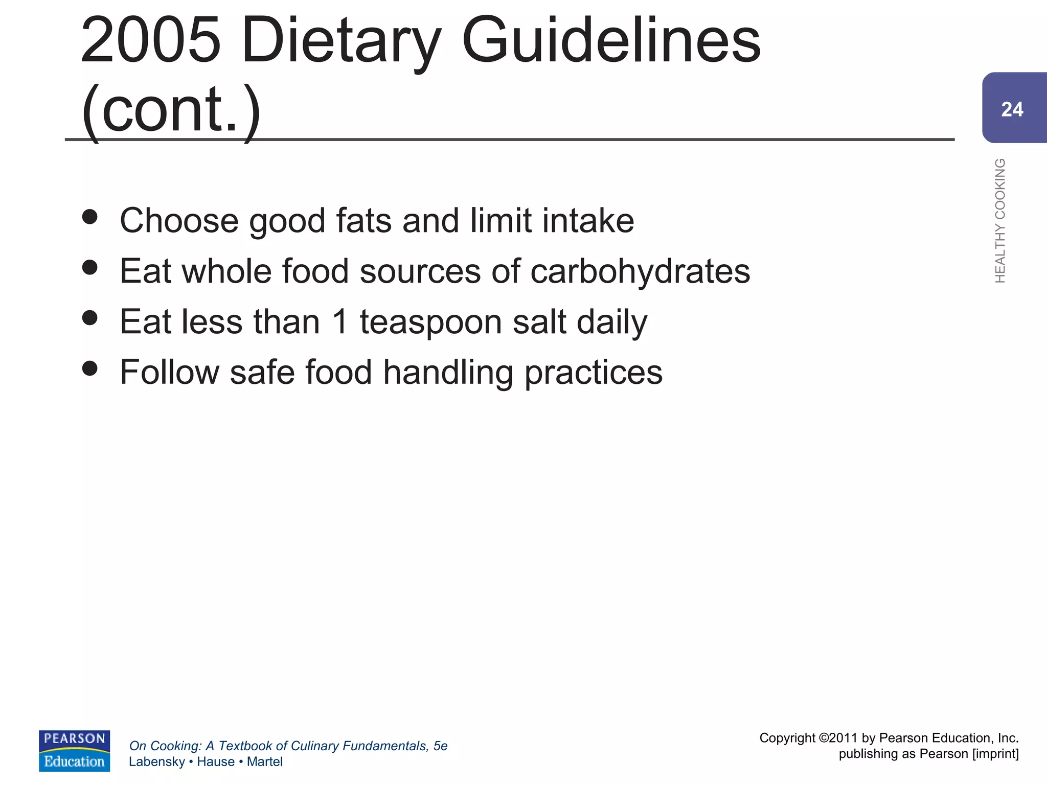 2005 Dietary Guidelines
(cont.)                                                                                                 24




                                                                                                HEALTHY COOKING
   Choose good fats and limit intake
   Eat whole food sources of carbohydrates
   Eat less than 1 teaspoon salt daily
   Follow safe food handling practices




                                                          Copyright ©2011 by Pearson Education, Inc.
    On Cooking: A Textbook of Culinary Fundamentals, 5e
                                                                      publishing as Pearson [imprint]
    Labensky • Hause • Martel
 