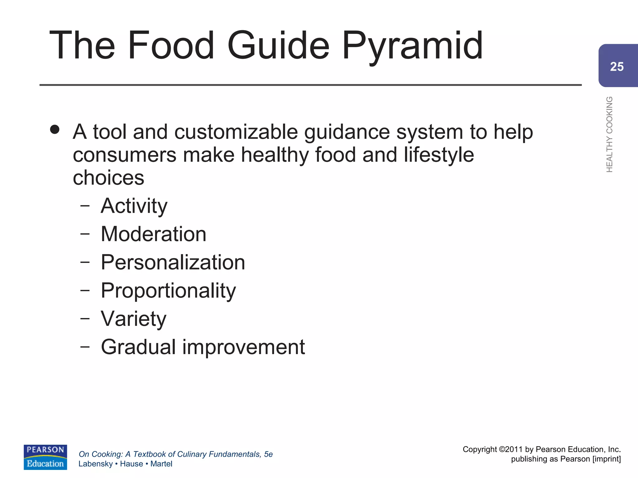 The Food Guide Pyramid                                                                                  25




                                                                                                HEALTHY COOKING
   A tool and customizable guidance system to help
    consumers make healthy food and lifestyle
    choices
     – Activity
     – Moderation
     – Personalization
     – Proportionality
     – Variety
     – Gradual improvement




                                                          Copyright ©2011 by Pearson Education, Inc.
    On Cooking: A Textbook of Culinary Fundamentals, 5e
                                                                      publishing as Pearson [imprint]
    Labensky • Hause • Martel
 