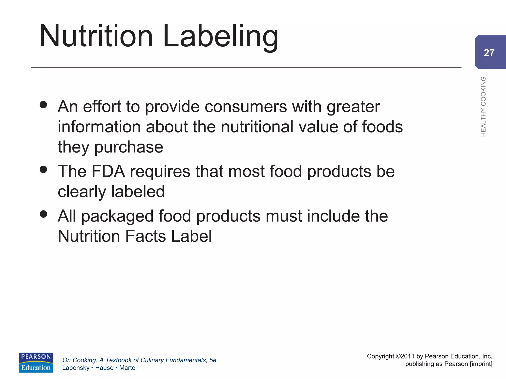 Nutrition Labeling                                                                                      27




                                                                                                HEALTHY COOKING
   An effort to provide consumers with greater
    information about the nutritional value of foods
    they purchase
   The FDA requires that most food products be
    clearly labeled
   All packaged food products must include the
    Nutrition Facts Label




                                                          Copyright ©2011 by Pearson Education, Inc.
    On Cooking: A Textbook of Culinary Fundamentals, 5e
                                                                      publishing as Pearson [imprint]
    Labensky • Hause • Martel
 
