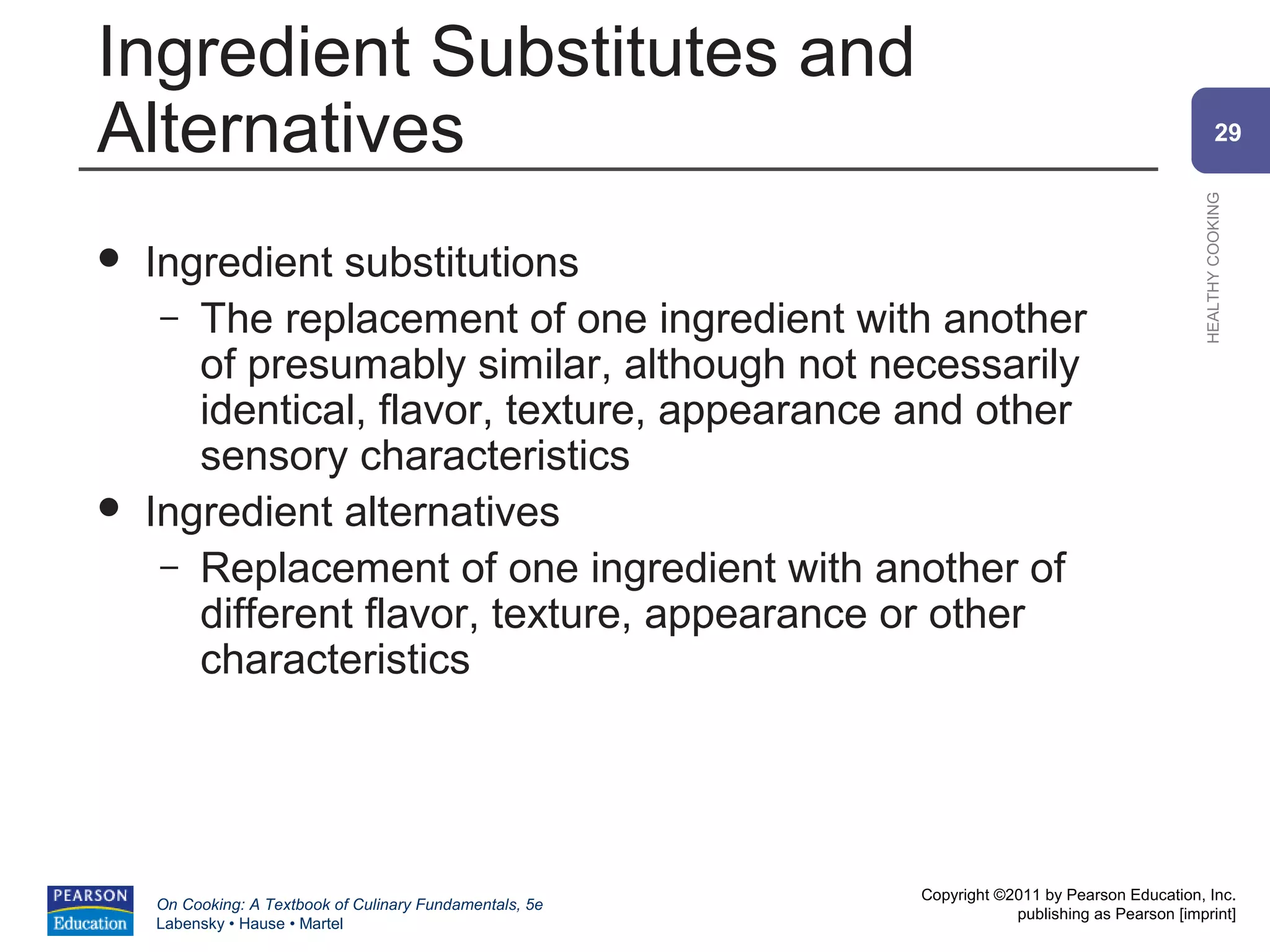 Ingredient Substitutes and
Alternatives                                                                                            29




                                                                                                HEALTHY COOKING
   Ingredient substitutions
     – The replacement of one ingredient with another
       of presumably similar, although not necessarily
       identical, flavor, texture, appearance and other
       sensory characteristics
   Ingredient alternatives
     – Replacement of one ingredient with another of
       different flavor, texture, appearance or other
       characteristics




                                                          Copyright ©2011 by Pearson Education, Inc.
    On Cooking: A Textbook of Culinary Fundamentals, 5e
                                                                      publishing as Pearson [imprint]
    Labensky • Hause • Martel
 