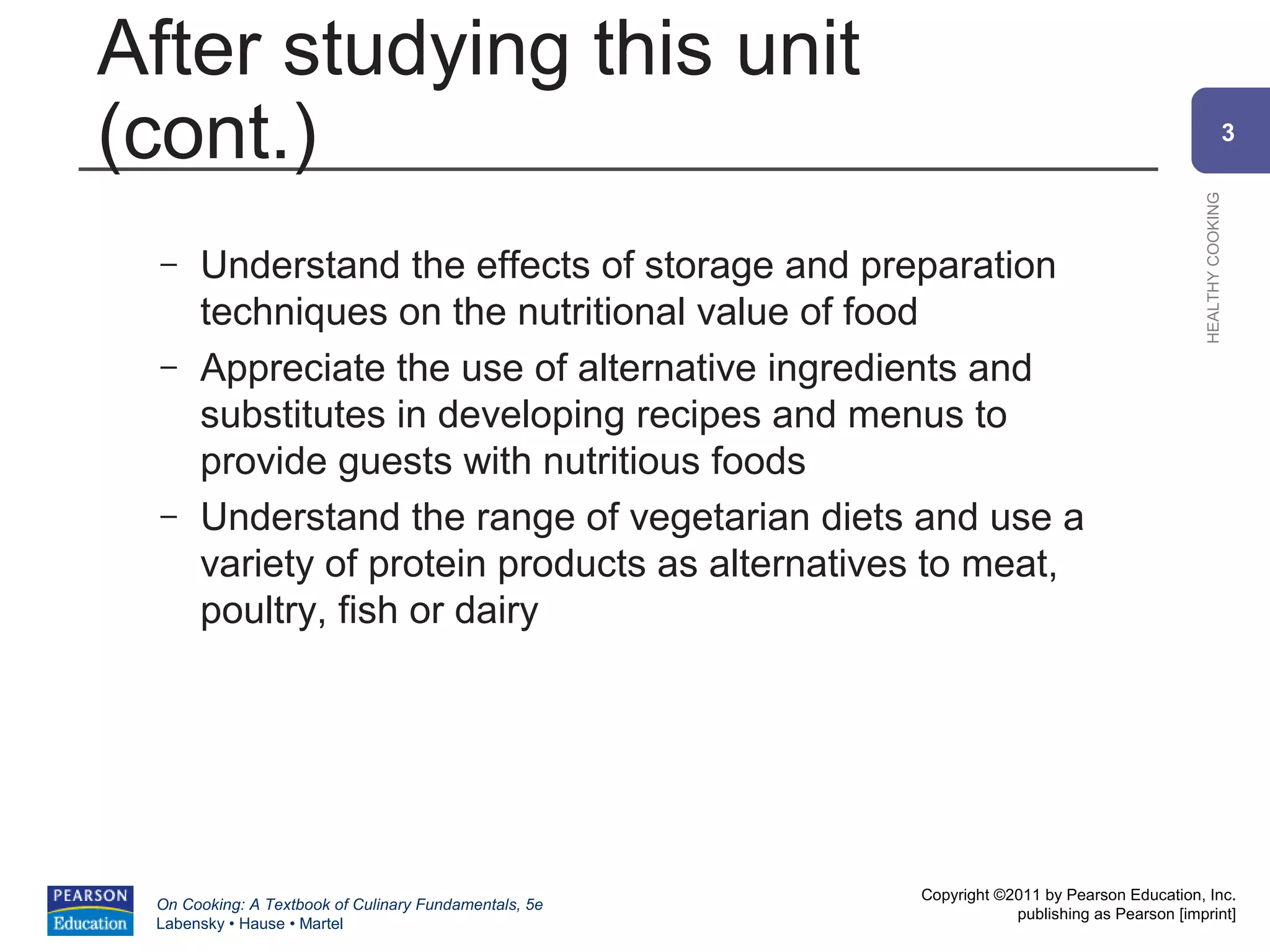 After studying this unit
(cont.)                                                                                                    3




                                                                                             HEALTHY COOKING
 –    Understand the effects of storage and preparation
      techniques on the nutritional value of food
 –    Appreciate the use of alternative ingredients and
      substitutes in developing recipes and menus to
      provide guests with nutritious foods
 –    Understand the range of vegetarian diets and use a
      variety of protein products as alternatives to meat,
      poultry, fish or dairy




                                                       Copyright ©2011 by Pearson Education, Inc.
 On Cooking: A Textbook of Culinary Fundamentals, 5e
                                                                   publishing as Pearson [imprint]
 Labensky • Hause • Martel
 