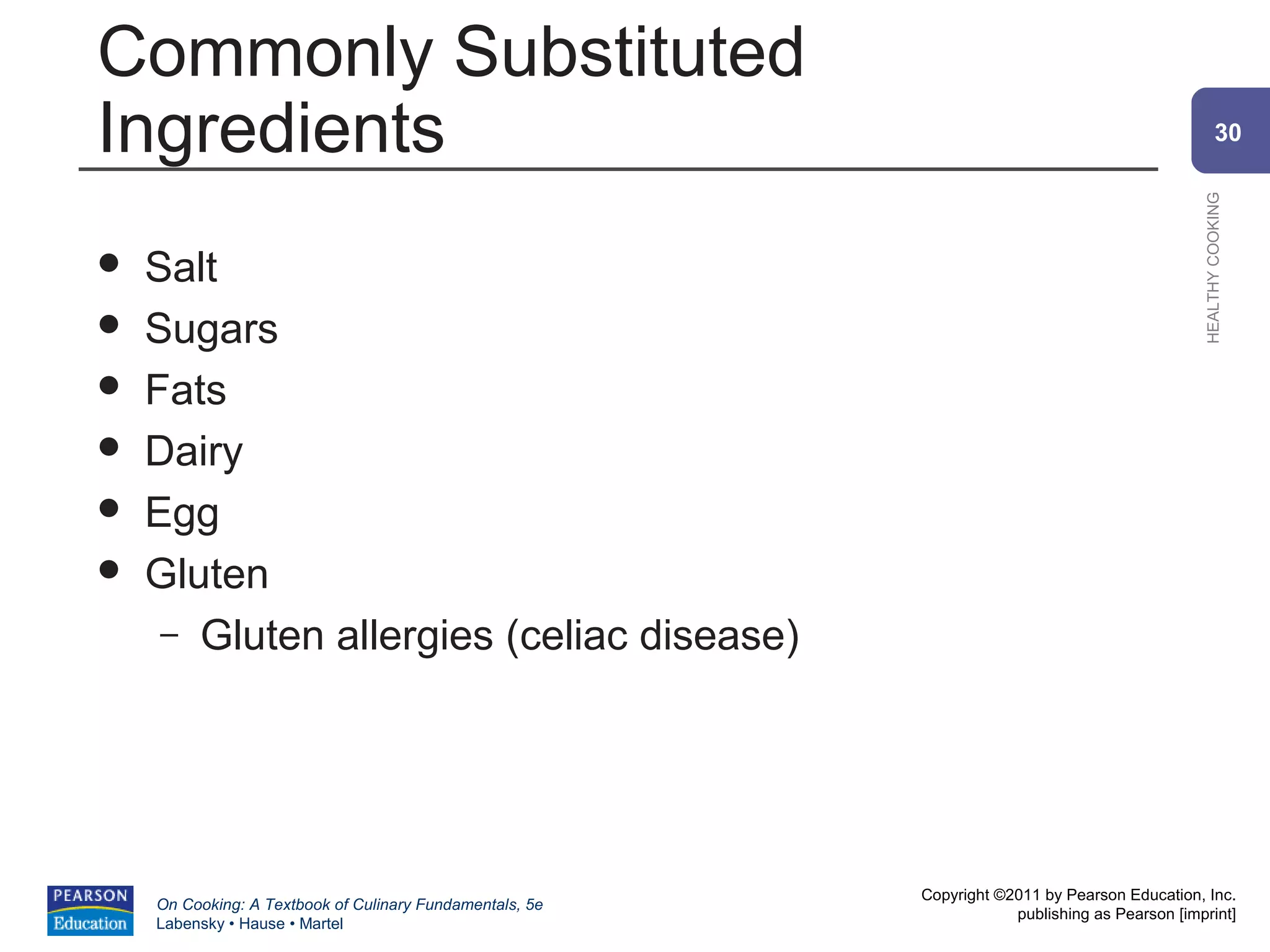 Commonly Substituted
Ingredients                                                                                             30




                                                                                                HEALTHY COOKING
   Salt
   Sugars
   Fats
   Dairy
   Egg
   Gluten
     – Gluten allergies (celiac disease)




                                                          Copyright ©2011 by Pearson Education, Inc.
    On Cooking: A Textbook of Culinary Fundamentals, 5e
                                                                      publishing as Pearson [imprint]
    Labensky • Hause • Martel
 