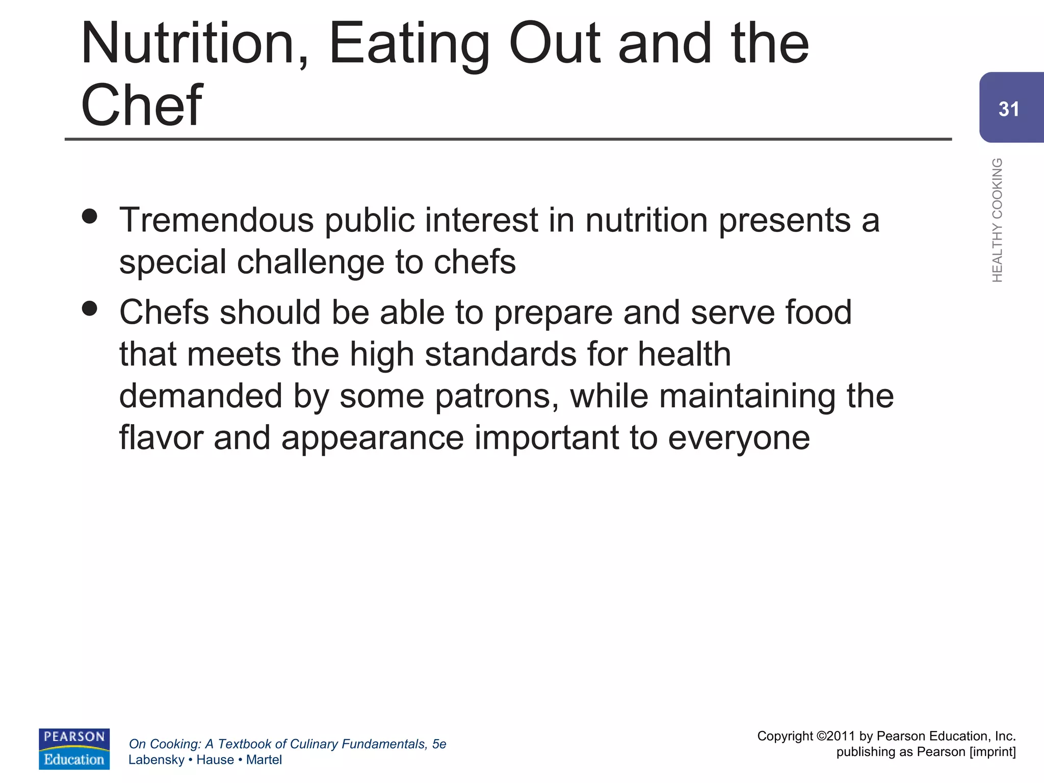Nutrition, Eating Out and the
Chef                                                                                                    31




                                                                                                HEALTHY COOKING
   Tremendous public interest in nutrition presents a
    special challenge to chefs
   Chefs should be able to prepare and serve food
    that meets the high standards for health
    demanded by some patrons, while maintaining the
    flavor and appearance important to everyone




                                                          Copyright ©2011 by Pearson Education, Inc.
    On Cooking: A Textbook of Culinary Fundamentals, 5e
                                                                      publishing as Pearson [imprint]
    Labensky • Hause • Martel
 