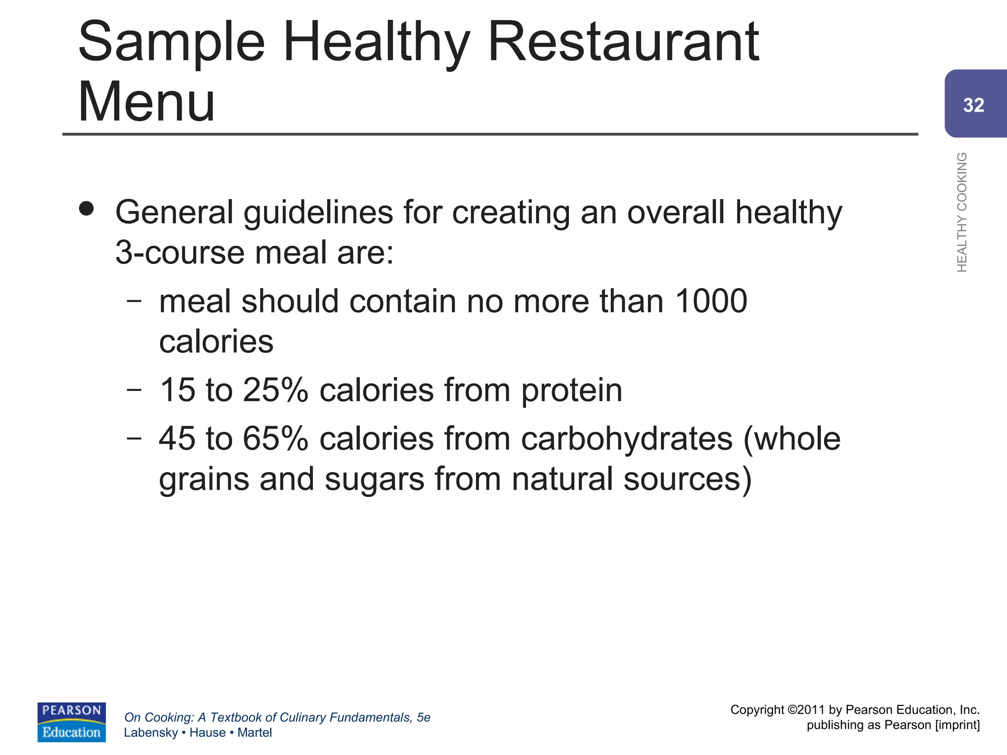 Sample Healthy Restaurant
Menu                                                                                                    32




                                                                                                HEALTHY COOKING
   General guidelines for creating an overall healthy
    3-course meal are:
     – meal should contain no more than 1000
       calories
     – 15 to 25% calories from protein
     – 45 to 65% calories from carbohydrates (whole
       grains and sugars from natural sources)




                                                          Copyright ©2011 by Pearson Education, Inc.
    On Cooking: A Textbook of Culinary Fundamentals, 5e
                                                                      publishing as Pearson [imprint]
    Labensky • Hause • Martel
 