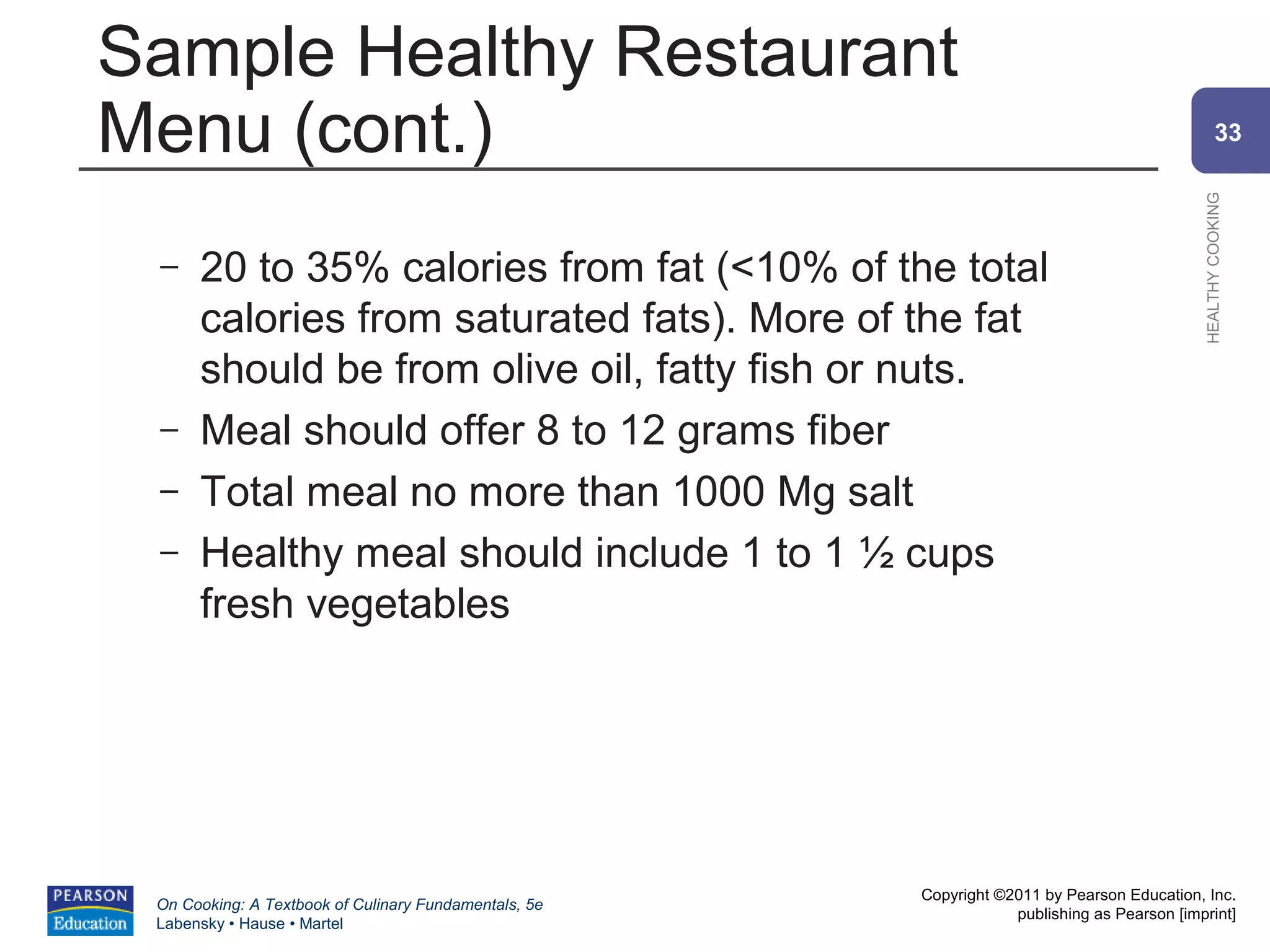 Sample Healthy Restaurant
Menu (cont.)                                                                                         33




                                                                                             HEALTHY COOKING
 –    20 to 35% calories from fat (<10% of the total
      calories from saturated fats). More of the fat
      should be from olive oil, fatty fish or nuts.
 –    Meal should offer 8 to 12 grams fiber
 –    Total meal no more than 1000 Mg salt
 –    Healthy meal should include 1 to 1 ½ cups
      fresh vegetables




                                                       Copyright ©2011 by Pearson Education, Inc.
 On Cooking: A Textbook of Culinary Fundamentals, 5e
                                                                   publishing as Pearson [imprint]
 Labensky • Hause • Martel
 