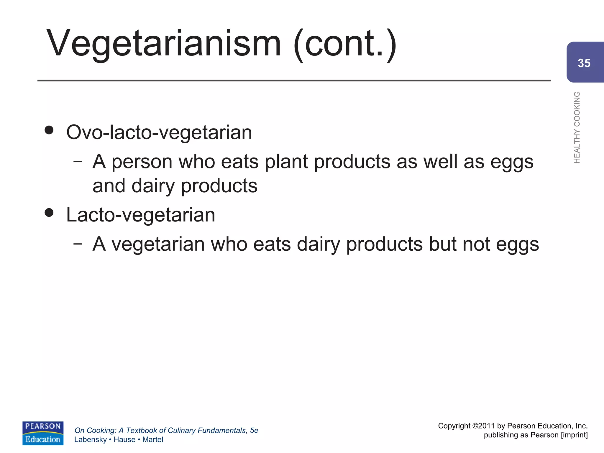 Vegetarianism (cont.)                                                                                   35




                                                                                                HEALTHY COOKING
   Ovo-lacto-vegetarian
     – A person who eats plant products as well as eggs
       and dairy products
   Lacto-vegetarian
     – A vegetarian who eats dairy products but not eggs




                                                          Copyright ©2011 by Pearson Education, Inc.
    On Cooking: A Textbook of Culinary Fundamentals, 5e
                                                                      publishing as Pearson [imprint]
    Labensky • Hause • Martel
 