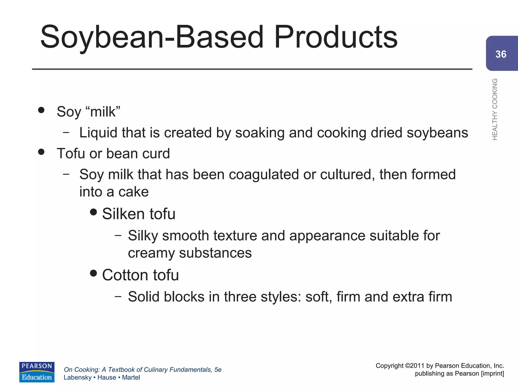 Soybean-Based Products                                                                                           36




                                                                                                         HEALTHY COOKING
   Soy “milk”
     – Liquid that is created by soaking and cooking dried soybeans
   Tofu or bean curd
     – Soy milk that has been coagulated or cultured, then formed
       into a cake
              Silken           tofu
                     –   Silky smooth texture and appearance suitable for
                         creamy substances
              Cotton            tofu
                     –   Solid blocks in three styles: soft, firm and extra firm



                                                                   Copyright ©2011 by Pearson Education, Inc.
     On Cooking: A Textbook of Culinary Fundamentals, 5e
                                                                               publishing as Pearson [imprint]
     Labensky • Hause • Martel
 