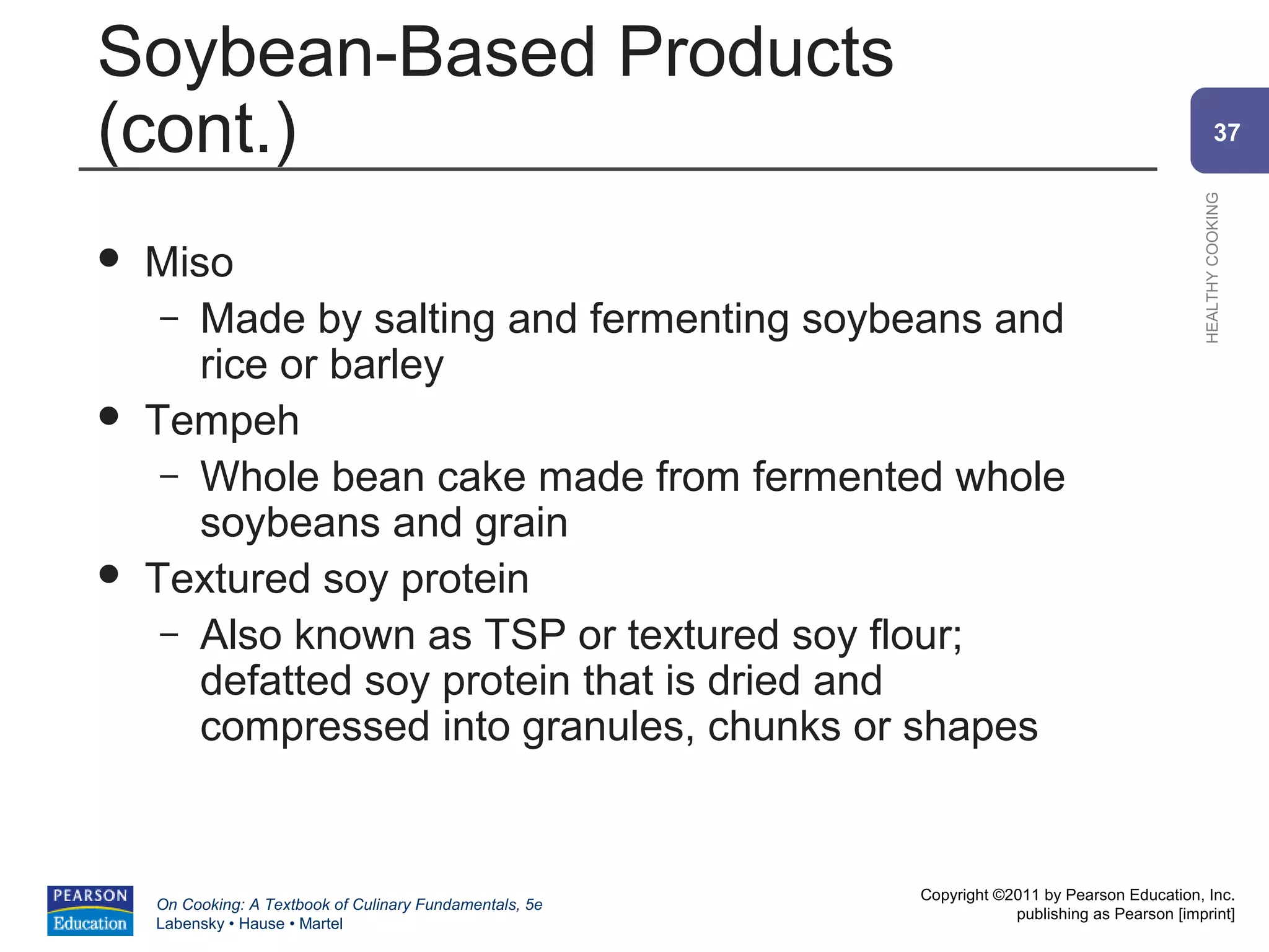 Soybean-Based Products
(cont.)                                                                                                 37




                                                                                                HEALTHY COOKING
   Miso
     – Made by salting and fermenting soybeans and
       rice or barley
   Tempeh
     – Whole bean cake made from fermented whole
       soybeans and grain
   Textured soy protein
     – Also known as TSP or textured soy flour;
       defatted soy protein that is dried and
       compressed into granules, chunks or shapes


                                                          Copyright ©2011 by Pearson Education, Inc.
    On Cooking: A Textbook of Culinary Fundamentals, 5e
                                                                      publishing as Pearson [imprint]
    Labensky • Hause • Martel
 