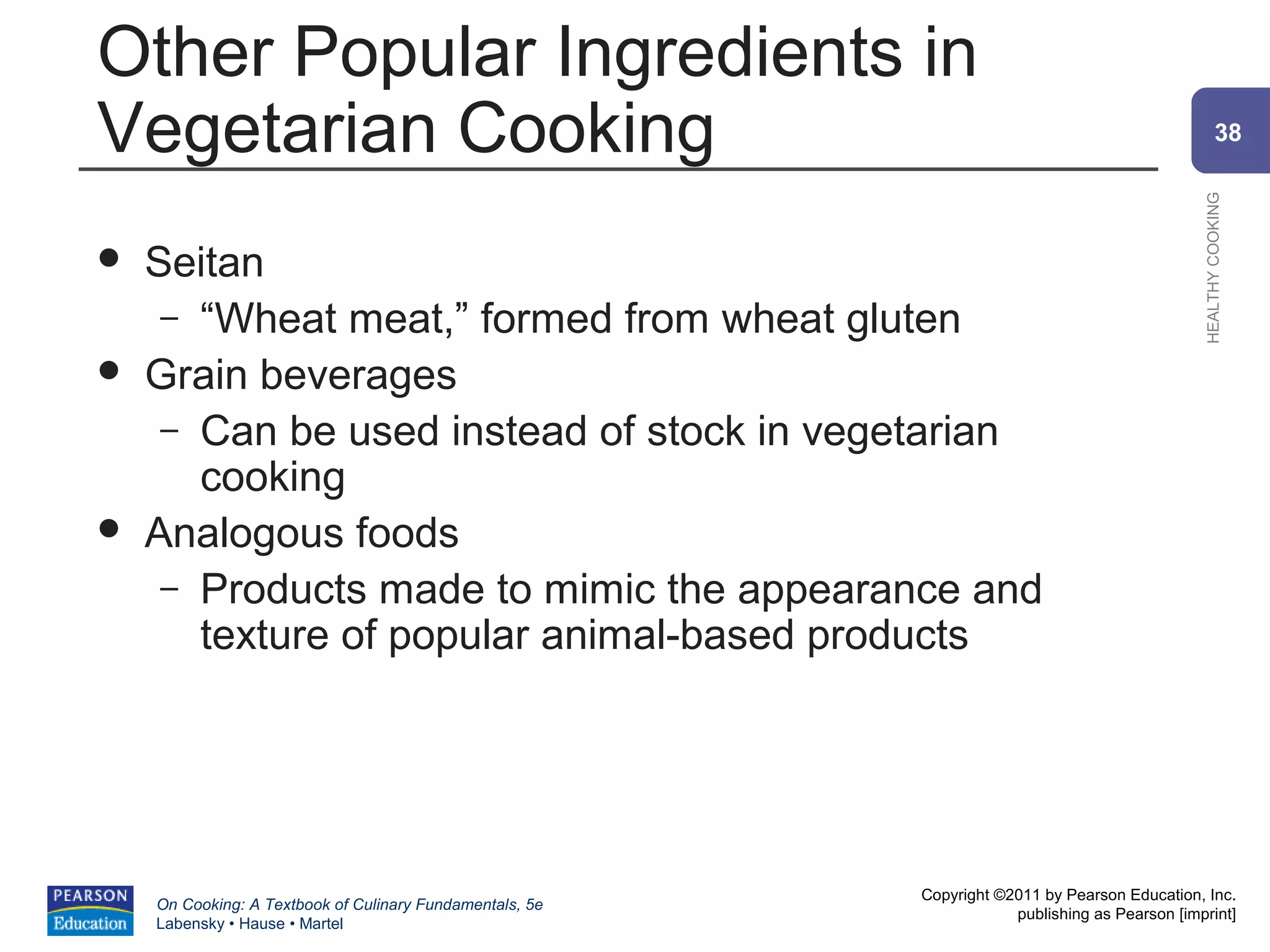 Other Popular Ingredients in
Vegetarian Cooking                                                                                      38




                                                                                                HEALTHY COOKING
   Seitan
     – “Wheat meat,” formed from wheat gluten
   Grain beverages
     – Can be used instead of stock in vegetarian
       cooking
   Analogous foods
     – Products made to mimic the appearance and
       texture of popular animal-based products




                                                          Copyright ©2011 by Pearson Education, Inc.
    On Cooking: A Textbook of Culinary Fundamentals, 5e
                                                                      publishing as Pearson [imprint]
    Labensky • Hause • Martel
 