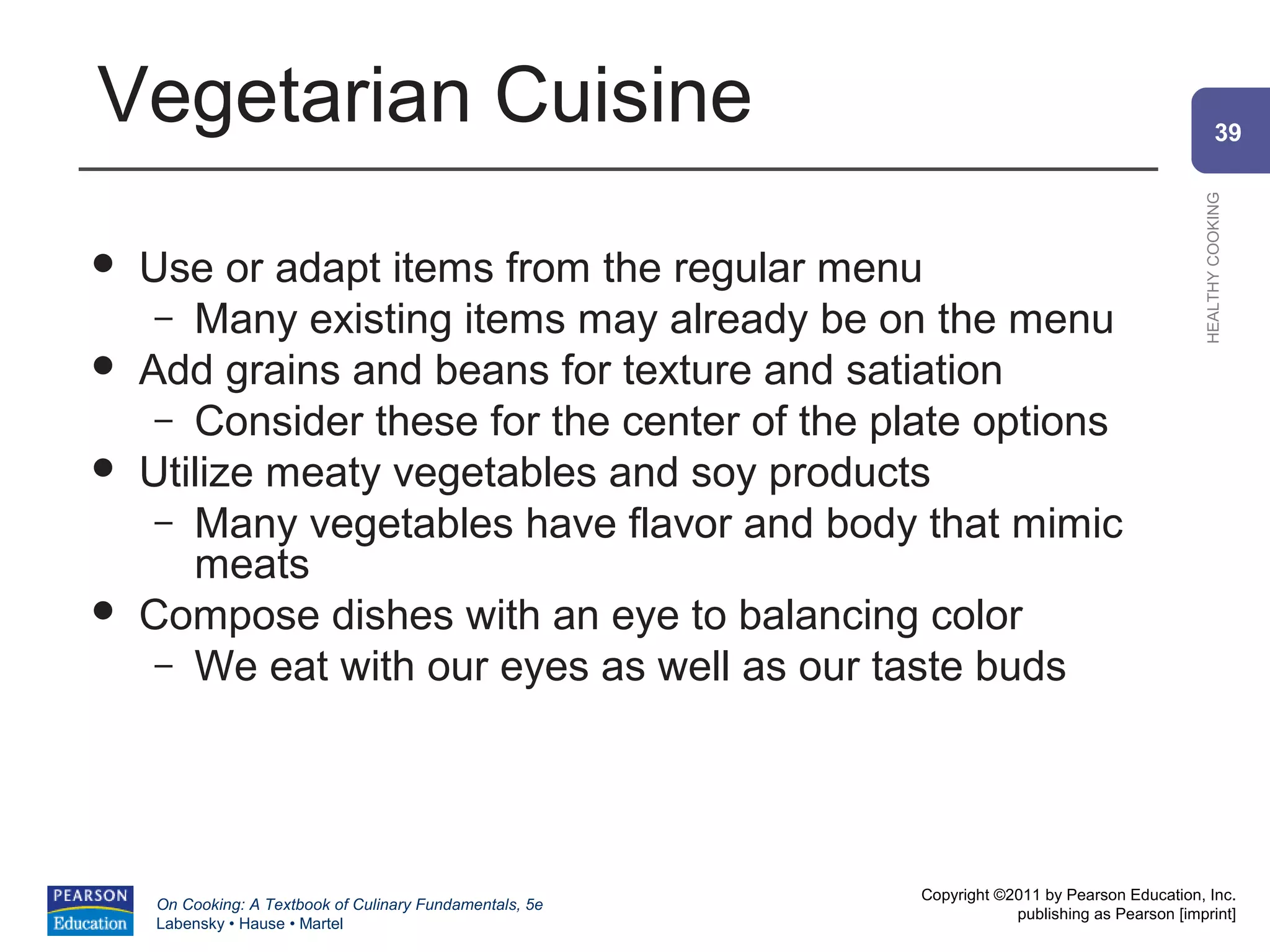 Vegetarian Cuisine                                                                                      39




                                                                                                HEALTHY COOKING
   Use or adapt items from the regular menu
     – Many existing items may already be on the menu
   Add grains and beans for texture and satiation
     – Consider these for the center of the plate options
   Utilize meaty vegetables and soy products
     – Many vegetables have flavor and body that mimic
       meats
   Compose dishes with an eye to balancing color
     – We eat with our eyes as well as our taste buds




                                                          Copyright ©2011 by Pearson Education, Inc.
    On Cooking: A Textbook of Culinary Fundamentals, 5e
                                                                      publishing as Pearson [imprint]
    Labensky • Hause • Martel
 