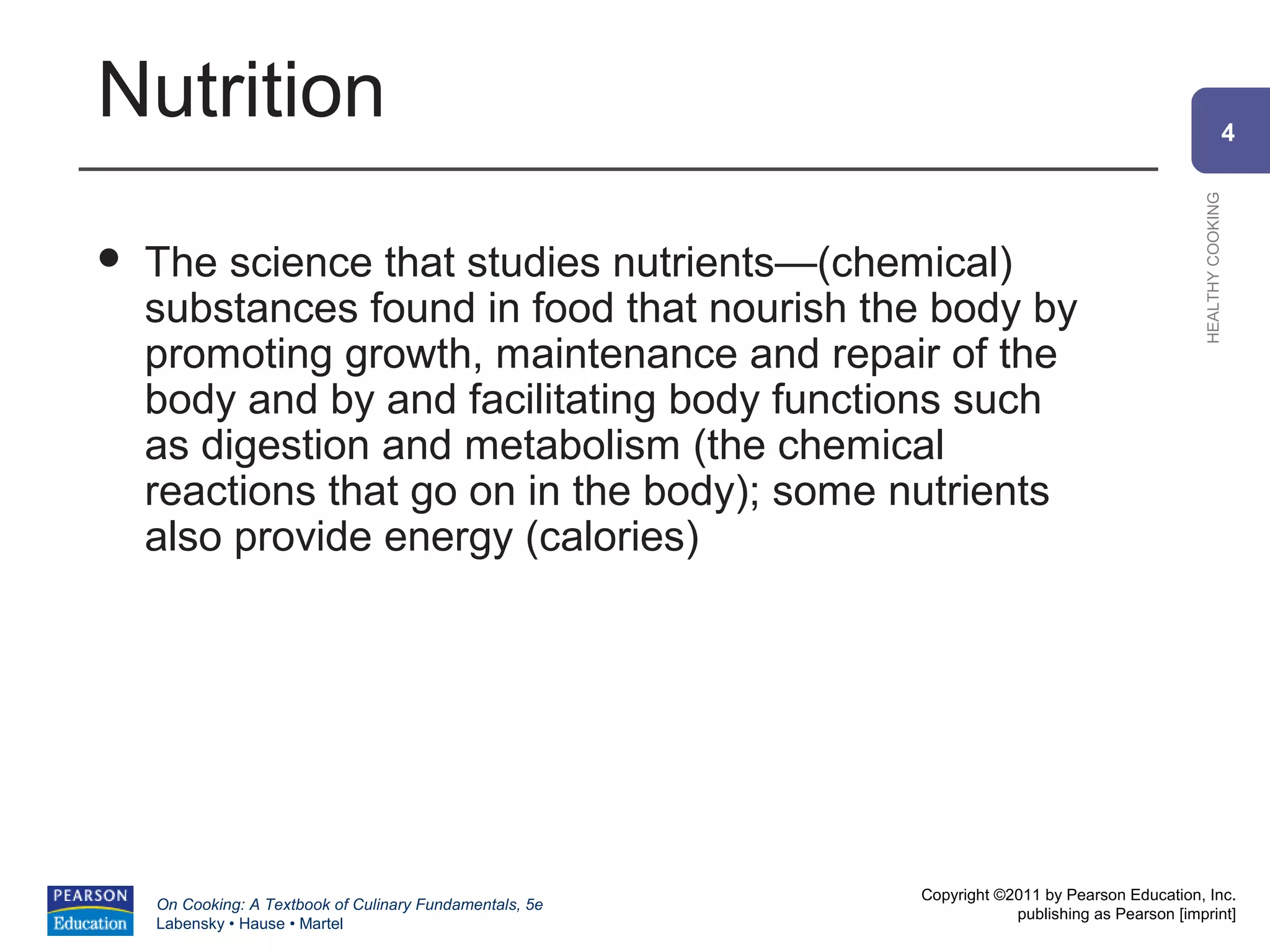 Nutrition                                                                                                     4




                                                                                                HEALTHY COOKING
   The science that studies nutrients—(chemical)
    substances found in food that nourish the body by
    promoting growth, maintenance and repair of the
    body and by and facilitating body functions such
    as digestion and metabolism (the chemical
    reactions that go on in the body); some nutrients
    also provide energy (calories)




                                                          Copyright ©2011 by Pearson Education, Inc.
    On Cooking: A Textbook of Culinary Fundamentals, 5e
                                                                      publishing as Pearson [imprint]
    Labensky • Hause • Martel
 