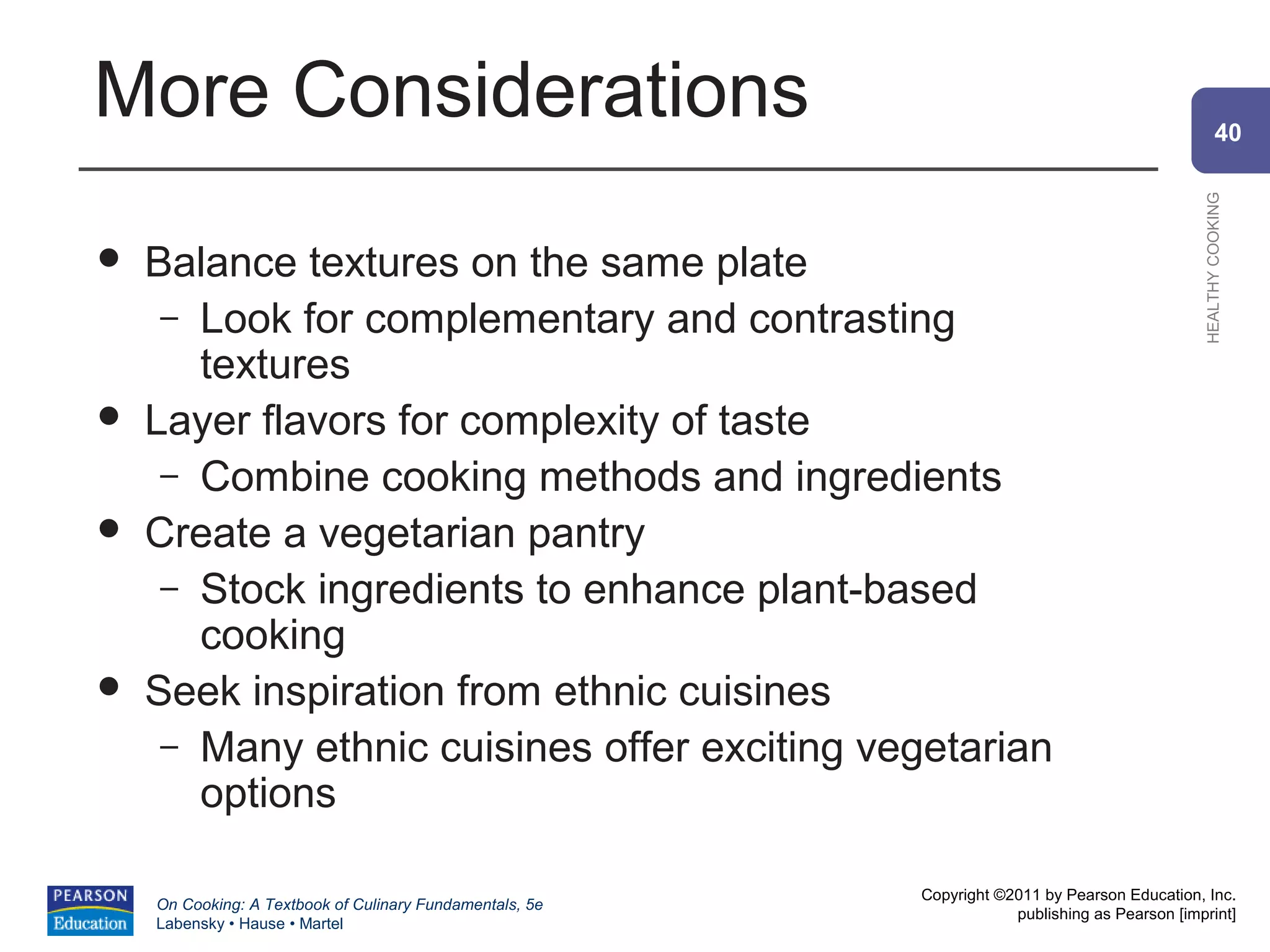 More Considerations                                                                                     40




                                                                                                HEALTHY COOKING
   Balance textures on the same plate
     – Look for complementary and contrasting
       textures
   Layer flavors for complexity of taste
     – Combine cooking methods and ingredients
   Create a vegetarian pantry
     – Stock ingredients to enhance plant-based
       cooking
   Seek inspiration from ethnic cuisines
     – Many ethnic cuisines offer exciting vegetarian
       options

                                                          Copyright ©2011 by Pearson Education, Inc.
    On Cooking: A Textbook of Culinary Fundamentals, 5e
                                                                      publishing as Pearson [imprint]
    Labensky • Hause • Martel
 