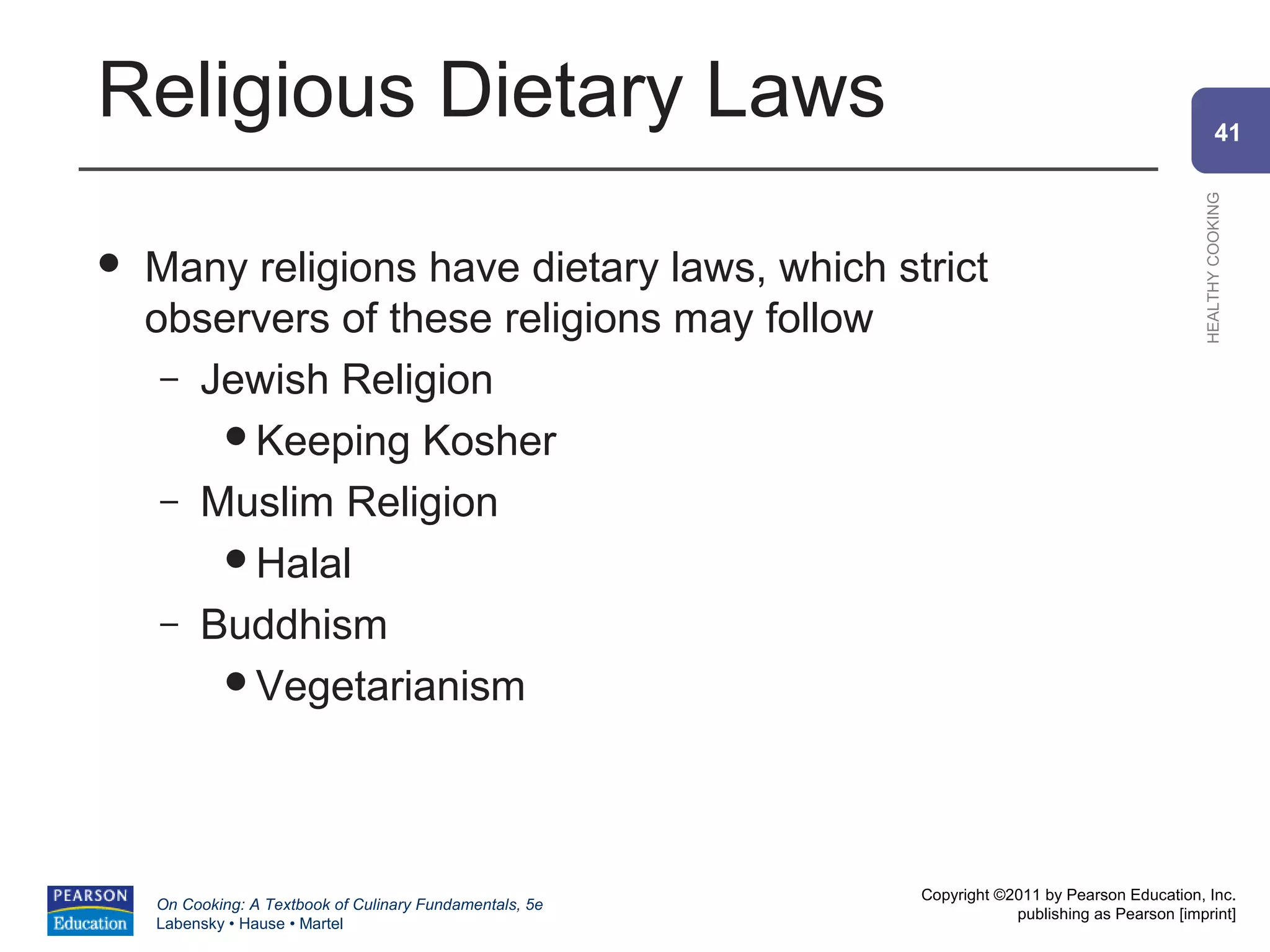 Religious Dietary Laws                                                                                  41




                                                                                                HEALTHY COOKING
   Many religions have dietary laws, which strict
    observers of these religions may follow
     – Jewish Religion
        Keeping Kosher
     – Muslim Religion
        Halal
     – Buddhism
        Vegetarianism




                                                          Copyright ©2011 by Pearson Education, Inc.
    On Cooking: A Textbook of Culinary Fundamentals, 5e
                                                                      publishing as Pearson [imprint]
    Labensky • Hause • Martel
 