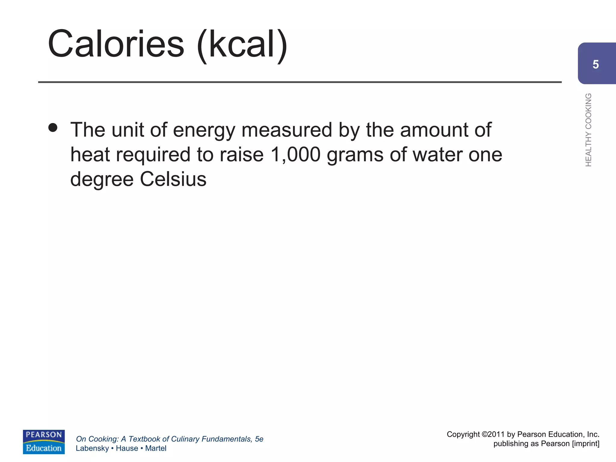 Calories (kcal)                                                                                               5




                                                                                                HEALTHY COOKING
   The unit of energy measured by the amount of
    heat required to raise 1,000 grams of water one
    degree Celsius




                                                          Copyright ©2011 by Pearson Education, Inc.
    On Cooking: A Textbook of Culinary Fundamentals, 5e
                                                                      publishing as Pearson [imprint]
    Labensky • Hause • Martel
 