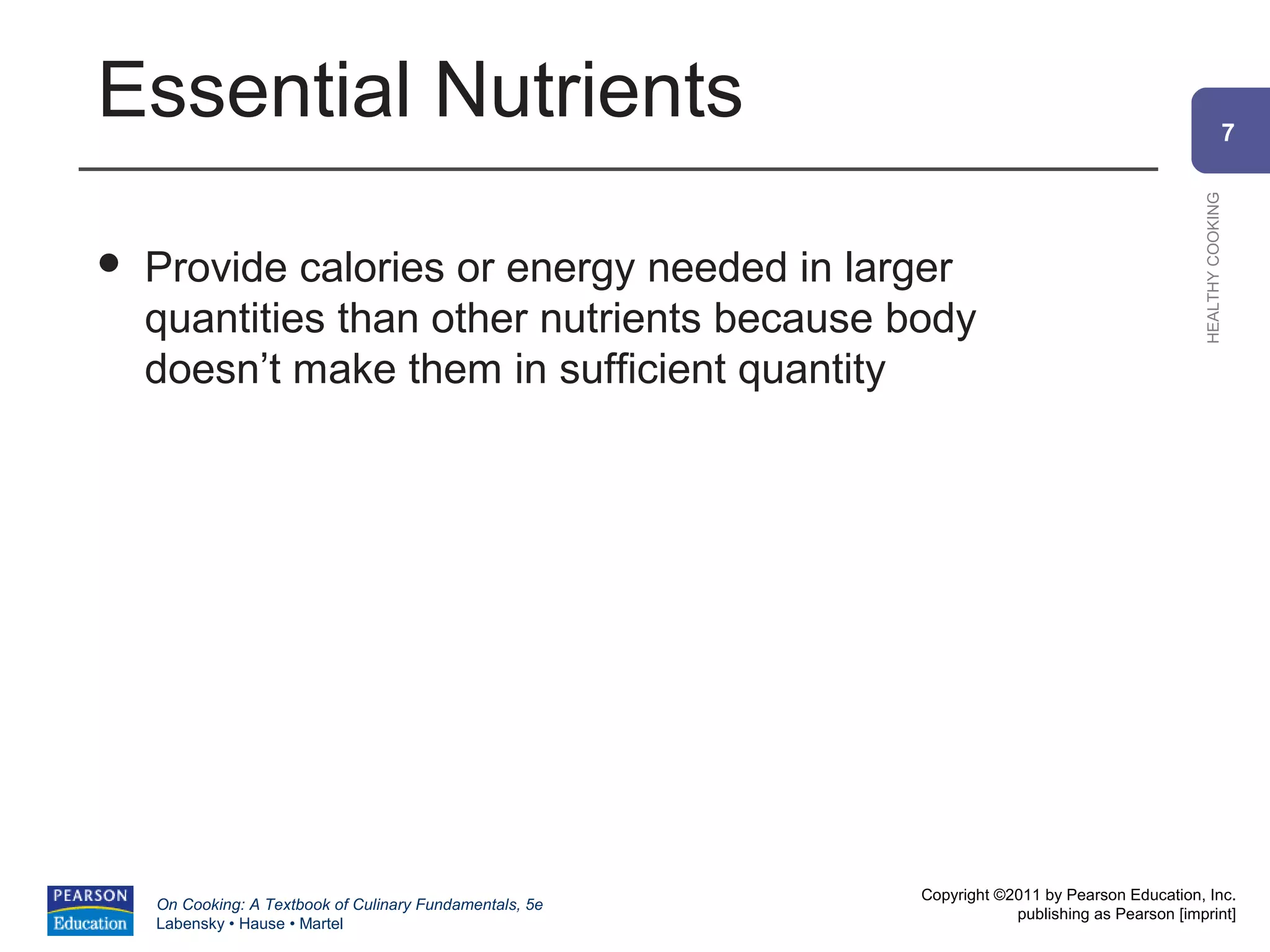 Essential Nutrients                                                                                           7




                                                                                                HEALTHY COOKING
   Provide calories or energy needed in larger
    quantities than other nutrients because body
    doesn’t make them in sufficient quantity




                                                          Copyright ©2011 by Pearson Education, Inc.
    On Cooking: A Textbook of Culinary Fundamentals, 5e
                                                                      publishing as Pearson [imprint]
    Labensky • Hause • Martel
 