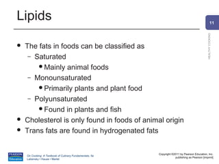 Lipids                                                                                                  11




                                                                                                HEALTHY COOKING
   The fats in foods can be classified as
     – Saturated
        Mainly animal foods
     – Monounsaturated
        Primarily plants and plant food
     – Polyunsaturated
        Found in plants and fish
   Cholesterol is only found in foods of animal origin
   Trans fats are found in hydrogenated fats


                                                          Copyright ©2011 by Pearson Education, Inc.
    On Cooking: A Textbook of Culinary Fundamentals, 5e
                                                                      publishing as Pearson [imprint]
    Labensky • Hause • Martel
 
