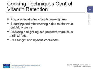 Cooking Techniques Control
Vitamin Retention                                                                                       15




                                                                                                HEALTHY COOKING
   Prepare vegetables close to serving time
   Steaming and microwaving helps retain water-
    soluble vitamins
   Roasting and grilling can preserve vitamins in
    animal foods
   Use airtight and opaque containers




                                                          Copyright ©2011 by Pearson Education, Inc.
    On Cooking: A Textbook of Culinary Fundamentals, 5e
                                                                      publishing as Pearson [imprint]
    Labensky • Hause • Martel
 
