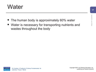 Water                                                                                                   17




                                                                                                HEALTHY COOKING
   The human body is approximately 60% water
   Water is necessary for transporting nutrients and
    wastes throughout the body




                                                          Copyright ©2011 by Pearson Education, Inc.
    On Cooking: A Textbook of Culinary Fundamentals, 5e
                                                                      publishing as Pearson [imprint]
    Labensky • Hause • Martel
 