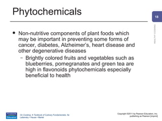 Phytochemicals                                                                                          18




                                                                                                HEALTHY COOKING
   Non-nutritive components of plant foods which
    may be important in preventing some forms of
    cancer, diabetes, Alzheimer’s, heart disease and
    other degenerative diseases
     – Brightly colored fruits and vegetables such as
       blueberries, pomegranates and green tea are
       high in flavonoids phytochemicals especially
       beneficial to health




                                                          Copyright ©2011 by Pearson Education, Inc.
    On Cooking: A Textbook of Culinary Fundamentals, 5e
                                                                      publishing as Pearson [imprint]
    Labensky • Hause • Martel
 