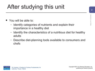 After studying this unit                                                                                        2




                                                                                                  HEALTHY COOKING
   You will be able to:
     – Identify categories of nutrients and explain their
       importance in a healthy diet
     – Identify the characteristics of a nutritious diet for healthy
       adults
     – Describe diet-planning tools available to consumers and
       chefs




                                                            Copyright ©2011 by Pearson Education, Inc.
      On Cooking: A Textbook of Culinary Fundamentals, 5e
                                                                        publishing as Pearson [imprint]
      Labensky • Hause • Martel
 