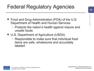 Federal Regulatory Agencies                                                                             20




                                                                                                HEALTHY COOKING
   Food and Drug Administration (FDA) of the U.S.
    Department of Health and Human Services
     – Protects the nation’s health against impure and
       unsafe foods
   U.S. Department of Agriculture (USDA)
     – Responsible to make sure that individual food
       items are safe, wholesome and accurately
       labeled




                                                          Copyright ©2011 by Pearson Education, Inc.
    On Cooking: A Textbook of Culinary Fundamentals, 5e
                                                                      publishing as Pearson [imprint]
    Labensky • Hause • Martel
 