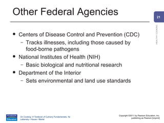 Other Federal Agencies                                                                                  21




                                                                                                HEALTHY COOKING
   Centers of Disease Control and Prevention (CDC)
     – Tracks illnesses, including those caused by
       food-borne pathogens
   National Institutes of Health (NIH)
     – Basic biological and nutritional research
   Department of the Interior
     – Sets environmental and land use standards




                                                          Copyright ©2011 by Pearson Education, Inc.
    On Cooking: A Textbook of Culinary Fundamentals, 5e
                                                                      publishing as Pearson [imprint]
    Labensky • Hause • Martel
 
