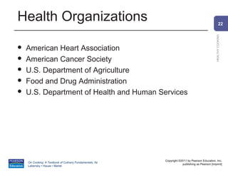 Health Organizations                                                                                    22




                                                                                                HEALTHY COOKING
   American Heart Association
   American Cancer Society
   U.S. Department of Agriculture
   Food and Drug Administration
   U.S. Department of Health and Human Services




                                                          Copyright ©2011 by Pearson Education, Inc.
    On Cooking: A Textbook of Culinary Fundamentals, 5e
                                                                      publishing as Pearson [imprint]
    Labensky • Hause • Martel
 